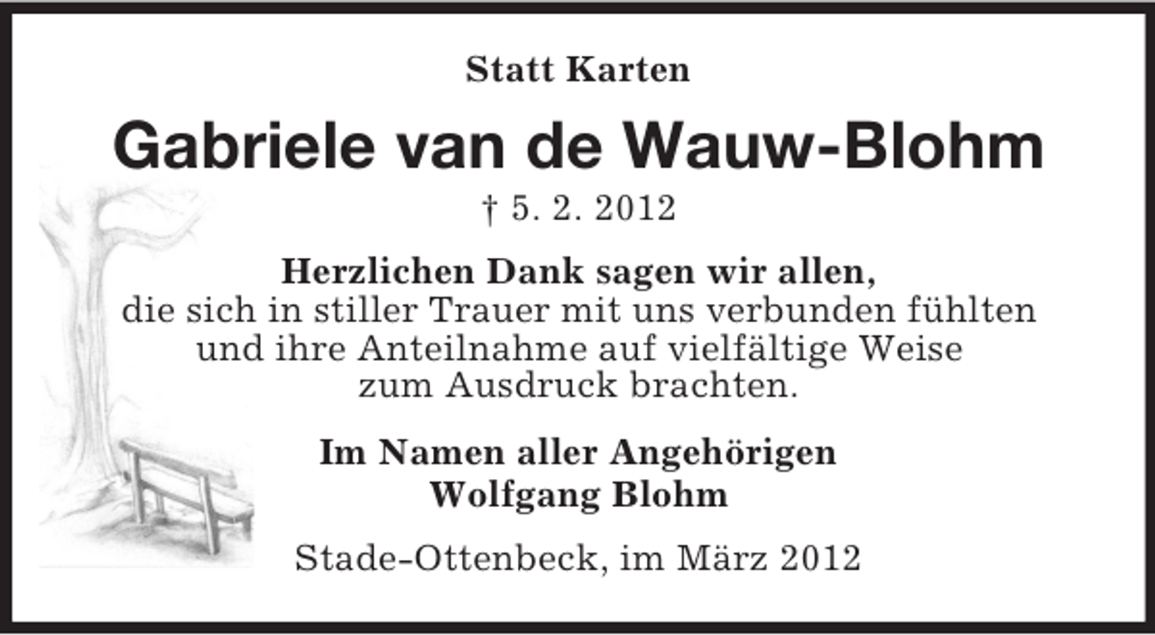 <p>Statt Karten</p><p>Gabriele van de Wauw-Blohm<br />† 5. 2. 2012<br />Herzlichen Dank sagen wir allen,<br />die sich in stiller Trauer mit uns verbunden fühlten<br />und ihre Anteilnahme auf vielfältige Weise<br />zum Ausdruck brachten.<br />Im Namen aller Angehörigen<br />Wolfgang Blohm<br />Stade-Ottenbeck, im März 2012</p>