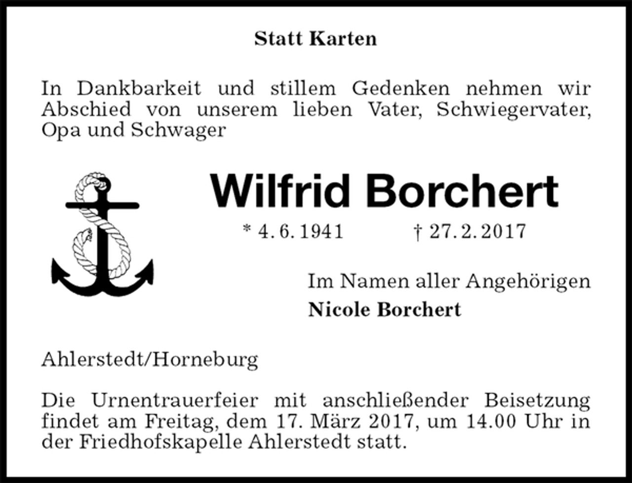 <p>Statt Karten<br />In Dankbarkeit und stillem Gedenken nehmen wir<br />Abschied von unserem lieben Vater, Schwiegervater, Opa und Schwager<br />Wilfrid Borchert<br />* 4. 6. 1941 † 27. 2. 2017<br />Im Namen aller Angehörigen<br />Nicole Borchert<br />Ahlerstedt/Horneburg</p><p>Die Urnentrauerfeier mit anschließender Beisetzung findet am Freitag, dem 17. März 2017, um 14.00 Uhr in der Friedhofskapelle Ahlerstedt statt.</p>