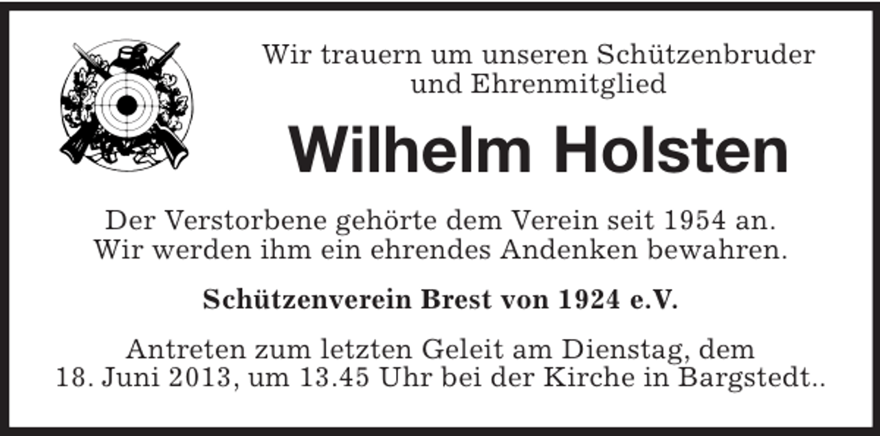 <p>Wir trauern um unseren Schützenbruder<br />und Ehrenmitglied</p><p>Wilhelm Holsten<br />Der Verstorbene gehörte dem Verein seit 1954 an.<br />Wir werden ihm ein ehrendes Andenken bewahren.<br />Schützenverein Brest von 1924 e.V.<br />Antreten zum letzten Geleit am Dienstag, dem<br />18. Juni 2013, um 13.45 Uhr bei der Kirche in Bargstedt..</p>