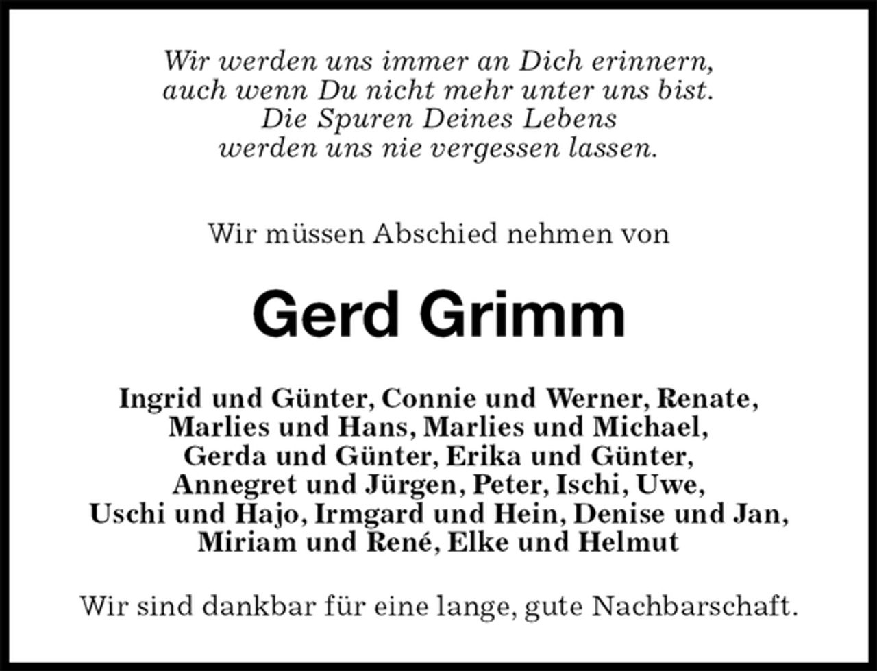 <p>Wir werden uns immer an Dich erinnern,<br />auch wenn Du nicht mehr unter uns bist.<br />Die Spuren Deines Lebens<br />werden uns nie vergessen lassen.</p>
<p>Wir müssen Abschied nehmen von<br />Gerd Grimm<br />Ingrid und Günter, Connie und Werner, Renate,<br />Marlies und Hans, Marlies und Michael,<br />Gerda und Günter, Erika und Günter,<br />Annegret und Jürgen, Peter, Ischi, Uwe,<br />Uschi und Hajo, Irmgard und Hein, Denise und Jan,<br />Miriam und René, Elke und Helmut<br />Wir sind dankbar für eine lange, gute Nachbarschaft.</p>