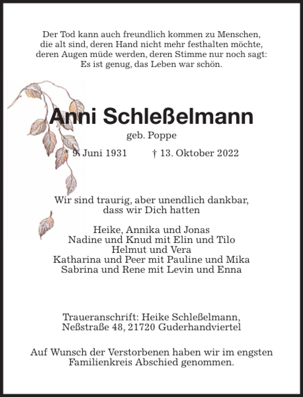 <p>Der Tod kann auch freundlich kommen zu Menschen,<br />die alt sind, deren Hand nicht mehr festhalten möchte,<br />deren Augen müde werden, deren Stimme nur noch sagt:<br />Es ist genug, das Leben war schön.<br />Anni Schleßelmann<br />geb. Poppe<br />* 9. Juni 1931 † 13. Oktober 2022<br />Wir sind traurig, aber unendlich dankbar,<br />dass wir Dich hatten</p><p>Heike, Annika und Jonas<br />Nadine und Knud mit Elin und Tilo<br />Helmut und Vera<br />Katharina und Peer mit Pauline und Mika<br />Sabrina und Rene mit Levin und Enna<br />Traueranschrift: Heike Schleßelmann,<br />Neßstraße 48, 21720 Guderhandviertel<br />Auf Wunsch der Verstorbenen haben wir im engsten<br />Familienkreis Abschied genommen.</p>