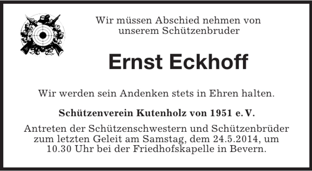<p>Wir müssen Abschied nehmen von<br />unserem Schützenbruder<br />Ernst Eckhoff<br />Wir werden sein Andenken stets in Ehren halten.<br />Schützenverein Kutenholz von 1951 e. V.<br />Antreten der Schützenschwestern und Schützenbrüder zum letzten Geleit am Samstag, dem 24.5.2014, um 10.30 Uhr bei der Friedhofskapelle in Bevern.</p>