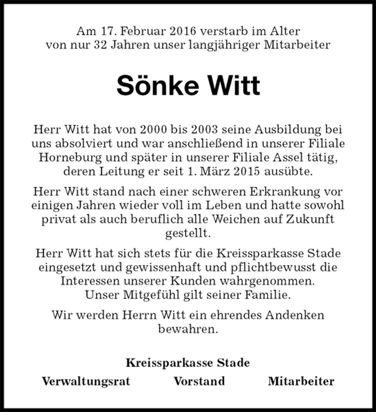 <p>Am 17. Februar 2016 verstarb im Alter<br />von nur 32 Jahren unser langjähriger Mitarbeiter<br />Sönke Witt<br />Kreissparkasse Stade<br />Verwaltungsrat Vorstand Mitarbeiter<br />Herr Witt hat von 2000 bis 2003 seine Ausbildung bei uns absolviert und war anschließend in unserer Filiale Horneburg und später in unserer Filiale Assel tätig,<br />deren Leitung er seit 1. März 2015 ausübte.<br />Herr Witt stand nach einer schweren Erkrankung vor einigen Jahren wieder voll im Leben und hatte sowohl privat als auch beruflich alle Weichen auf Zukunft<br />gestellt.<br />Herr Witt hat sich stets für die Kreissparkasse Stade eingesetzt und gewissenhaft und pflichtbewusst die<br />Interessen unserer Kunden wahrgenommen.<br />Unser Mitgefühl gilt seiner Familie.<br />Wir werden Herrn Witt ein ehrendes Andenken<br />bewahren.</p>