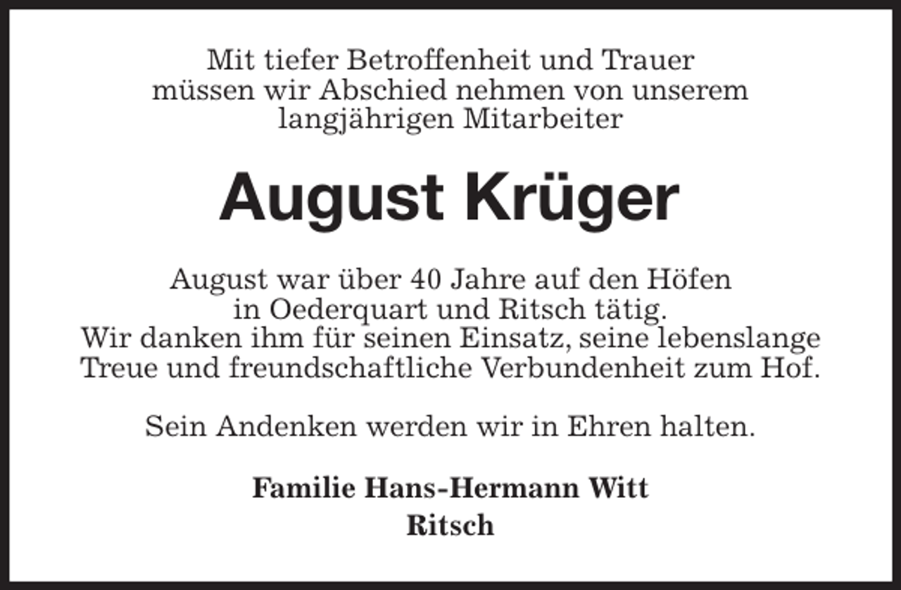 <p>Mit tiefer Betroffenheit und Trauer<br />müssen wir Abschied nehmen von unserem<br />langjährigen Mitarbeiter<br />August Krüger<br />August war über 40 Jahre auf den Höfen<br />in Oederquart und Ritsch tätig.<br />Wir danken ihm für seinen Einsatz, seine lebenslange Treue und freundschaftliche Verbundenheit zum Hof.</p>
<p>Sein Andenken werden wir in Ehren halten.<br />Familie Hans-Hermann Witt<br />Ritsch</p>
