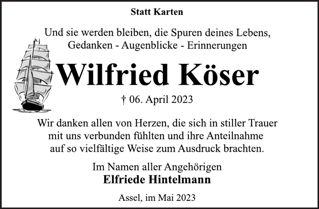 <p>Statt Karten<br />Und sie werden bleiben, die Spuren deines Lebens,<br />Gedanken - Augenblicke - Erinnerungen<br />Wilfried Köser<br />† 06. April 2023<br />Wir danken allen von Herzen, die sich in stiller Trauer<br />mit uns verbunden fühlten und ihre Anteilnahme<br />auf so vielfältige Weise zum Ausdruck brachten.<br />Im Namen aller Angehörigen<br />Elfriede Hintelmann<br />Assel, im Mai 2023</p>