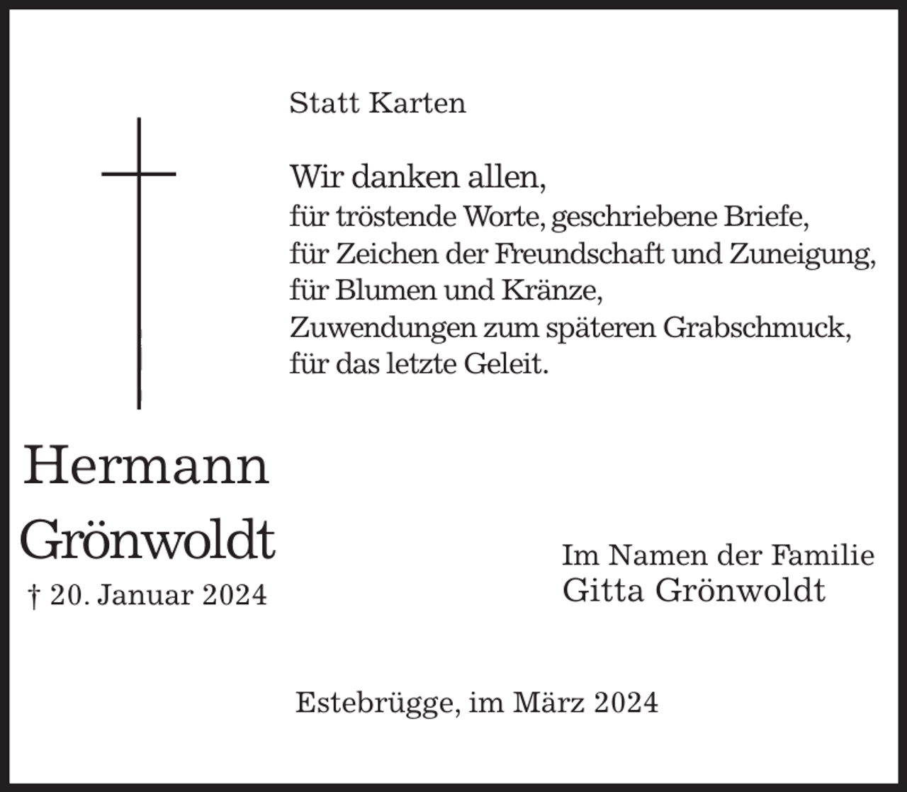 <p>Statt Karten<br />Wir danken allen,<br />für tröstende Worte, geschriebene Briefe,<br />für Zeichen der Freundschaft und Zuneigung, für Blumen und Kränze,<br />Zuwendungen zum späteren Grabschmuck, für das letzte Geleit.</p><p>Im Namen der Familie<br />Gitta Grönwoldt</p><p>Estebrügge, im März 2024<br />Hermann<br />Grönwoldt<br />† 20. Januar 2024</p>