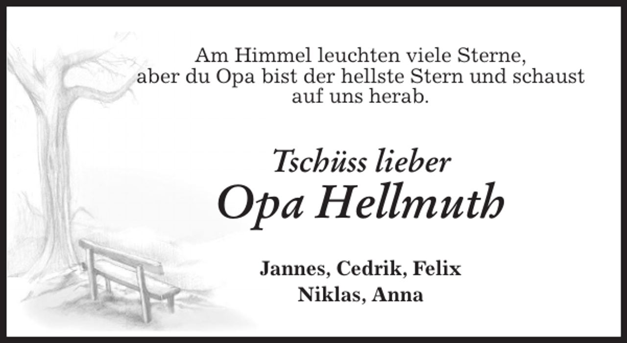 <p>Am Himmel leuchten viele Sterne,<br />aber du Opa bist der hellste Stern und schaust<br />auf uns herab.<br />Tschüss lieber<br />Opa Hellmuth<br />Jannes, Cedrik, Felix<br />Niklas, Anna</p>