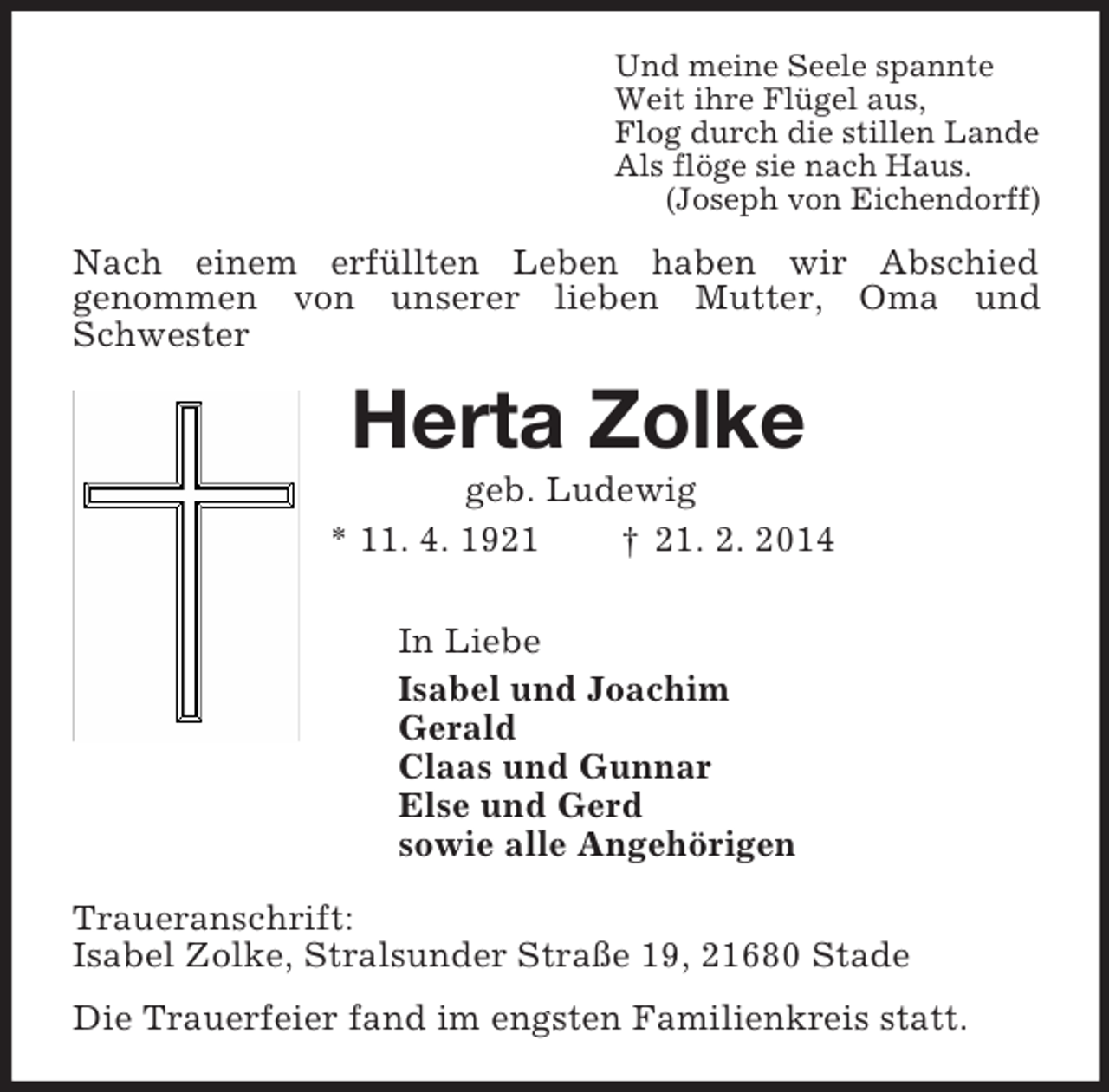 <p>Und meine Seele spannte<br />Weit ihre Flügel aus,<br />Flog durch die stillen Lande<br />Als flöge sie nach Haus.<br />(Joseph von Eichendorff)<br />Nach einem erfüllten Leben haben wir Abschied<br />genommen von unserer lieben Mutter, Oma und Schwester<br />Herta Zolke<br />geb. Ludewig<br />* 11. 4. 1921 † 21. 2. 2014<br />In Liebe<br />Isabel und Joachim<br />Gerald<br />Claas und Gunnar<br />Else und Gerd<br />sowie alle Angehörigen<br />Traueranschrift:<br />Isabel Zolke, Stralsunder Straße 19, 21680 Stade<br />Die Trauerfeier fand im engsten Familienkreis statt.</p>