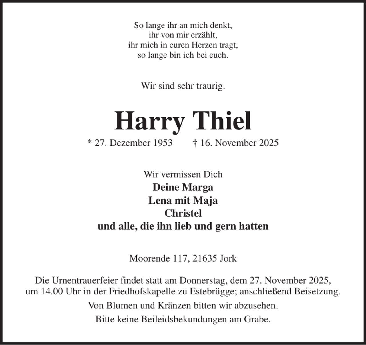 <p>So lange ihr an mich denkt,<br />ihr von mir erzählt,<br />ihr mich in euren Herzen tragt,<br />so lange bin ich bei euch.<br />Wir sind sehr traurig.<br />Harry Thiel<br />* 27. Dezember 1953 † 16. November 2025<br />Wir vermissen Dich<br />Deine Marga<br />Lena mit Maja<br />Christel<br />und alle, die ihn lieb und gern hatten<br />Moorende 117, 21635 Jork</p><p>Die Urnentrauerfeier findet statt am Donnerstag, dem 27. November 2025,<br />um 14.00 Uhr in der Friedhofskapelle zu Estebrügge; anschließend Beisetzung.<br />Von Blumen und Kränzen bitten wir abzusehen.<br />Bitte keine Beileidsbekundungen am Grabe.</p>