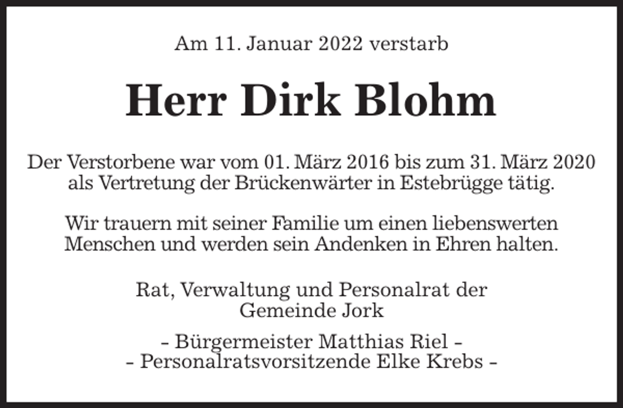 <p>Am 11. Januar 2022 verstarb<br />Herr Dirk Blohm<br />Der Verstorbene war vom 01. März 2016 bis zum 31. März 2020<br />als Vertretung der Brückenwärter in Estebrügge tätig.</p>
<p>Wir trauern mit seiner Familie um einen liebenswerten<br />Menschen und werden sein Andenken in Ehren halten.<br />Rat, Verwaltung und Personalrat der<br />Gemeinde Jork<br />- Bürgermeister Matthias Riel -<br />- Personalratsvorsitzende Elke Krebs -</p>