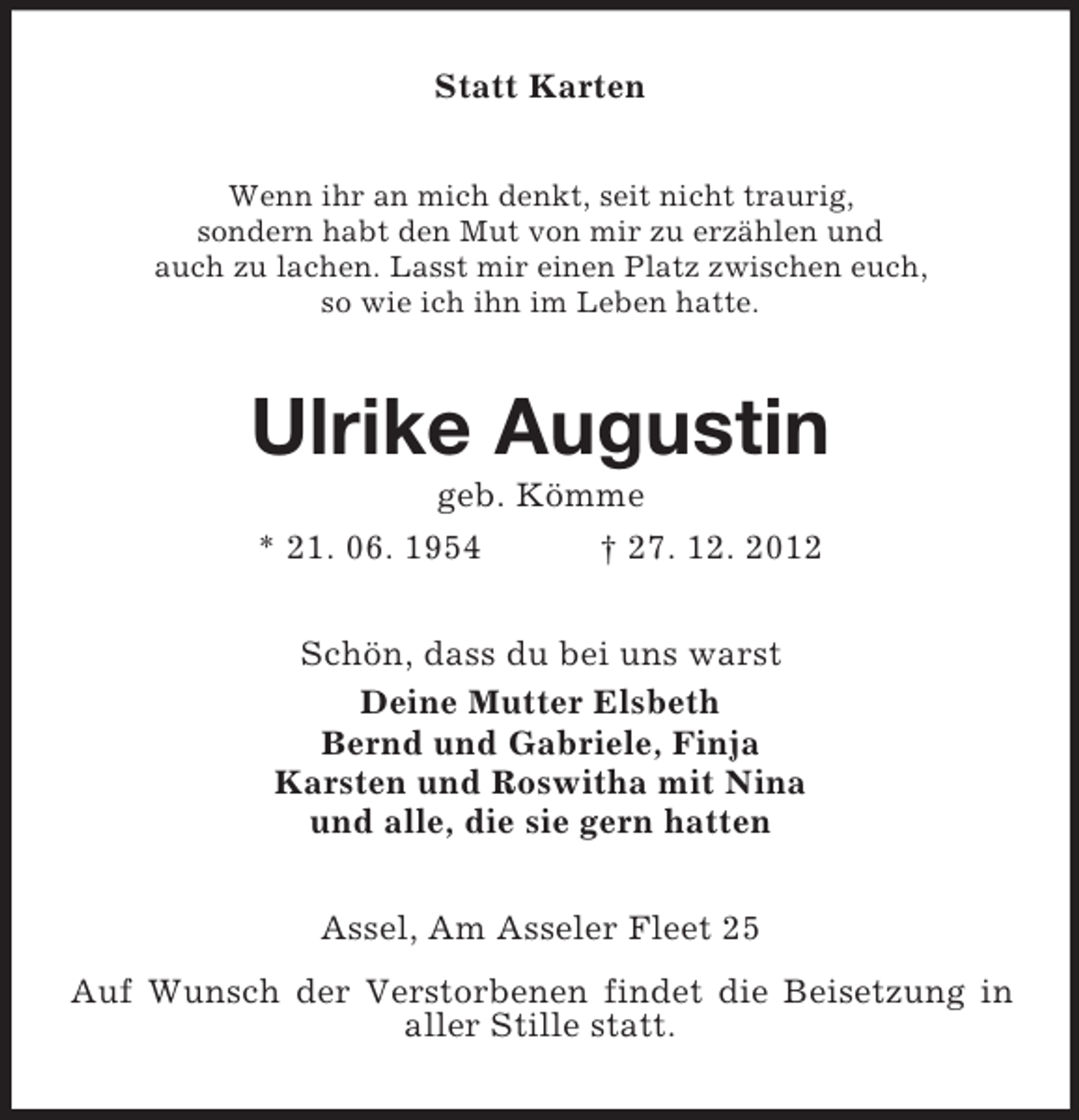 <p>Statt Karten<br />Wenn ihr an mich denkt, seit nicht traurig,<br />sondern habt den Mut von mir zu erzählen und<br />auch zu lachen. Lasst mir einen Platz zwischen euch,<br />so wie ich ihn im Leben hatte.</p><p>Ulrike Augustin<br />geb. Kömme<br />* 21. 06. 1954<br />† 27. 12. 2012<br />Schön, dass du bei uns warst<br />Deine Mutter Elsbeth<br />Bernd und Gabriele, Finja<br />Karsten und Roswitha mit Nina<br />und alle, die sie gern hatten<br />Assel, Am Asseler Fleet 25<br />Auf Wunsch der Verstorbenen findet die Beisetzung in<br />aller Stille statt.</p>