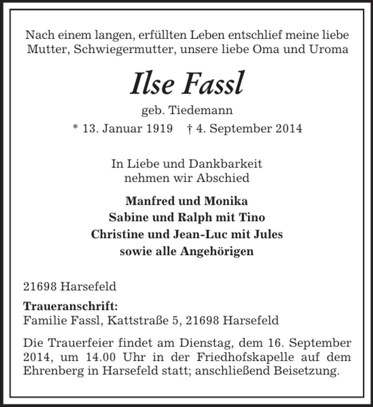 <p>Nach einem langen, erfüllten Leben entschlief meine liebe<br />Mutter, Schwiegermutter, unsere liebe Oma und Uroma<br />Ilse Fassl<br />geb. Tiedemann<br />* 13. Januar 1919 † 4. September 2014<br />In Liebe und Dankbarkeit<br />nehmen wir Abschied<br />Manfred und Monika<br />Sabine und Ralph mit Tino<br />Christine und Jean-Luc mit Jules<br />sowie alle Angehörigen<br />21698 Harsefeld<br />Traueranschrift:<br />Familie Fassl, Kattstraße 5, 21698 Harsefeld<br />Die Trauerfeier findet am Dienstag, dem 16. September 2014, um 14.00 Uhr in der Friedhofskapelle auf dem<br />Ehrenberg in Harsefeld statt; anschließend Beisetzung.</p>