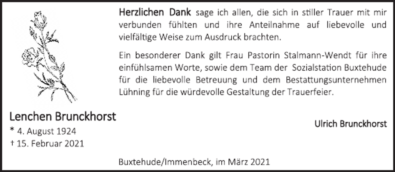<p>Herzlichen Dank sage ich allen, die sich in stiller Trauer mit mir verbunden fühlten und ihre Anteilnahme auf liebevolle und vielfältige Weise zum Ausdruck brachten.<br />Ein besonderer Dank gilt Frau Pastorin Stalmann-Wendt für ihre einfühlsamen Worte, sowie dem Team der Sozialstation Buxtehude für die liebevolle Betreuung und dem Bestattungsunternehmen Lühning für die würdevolle Gestaltung der Trauerfeier.<br />Lenchen Brunckhorst<br />* 4. August 1924<br />† 15. Februar 2021<br />Ulrich Brunckhorst<br />Buxtehude/Immenbeck, im März 2021</p>