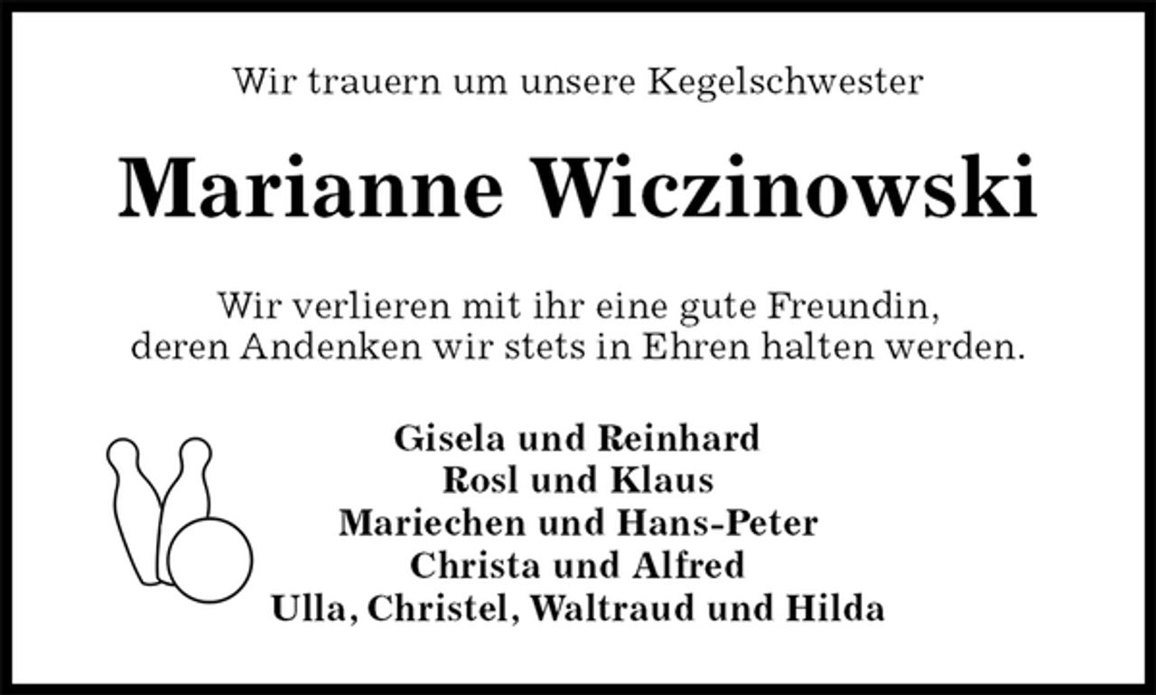 <p>Wir trauern um unsere Kegelschwester<br />Marianne Wiczinowski<br />Wir verlieren mit ihr eine gute Freundin,<br />deren Andenken wir stets in Ehren halten werden.<br />Gisela und Reinhard<br />Rosl und Klaus<br />Mariechen und Hans-Peter<br />Christa und Alfred<br />Ulla, Christel, Waltraud und Hilda</p>
