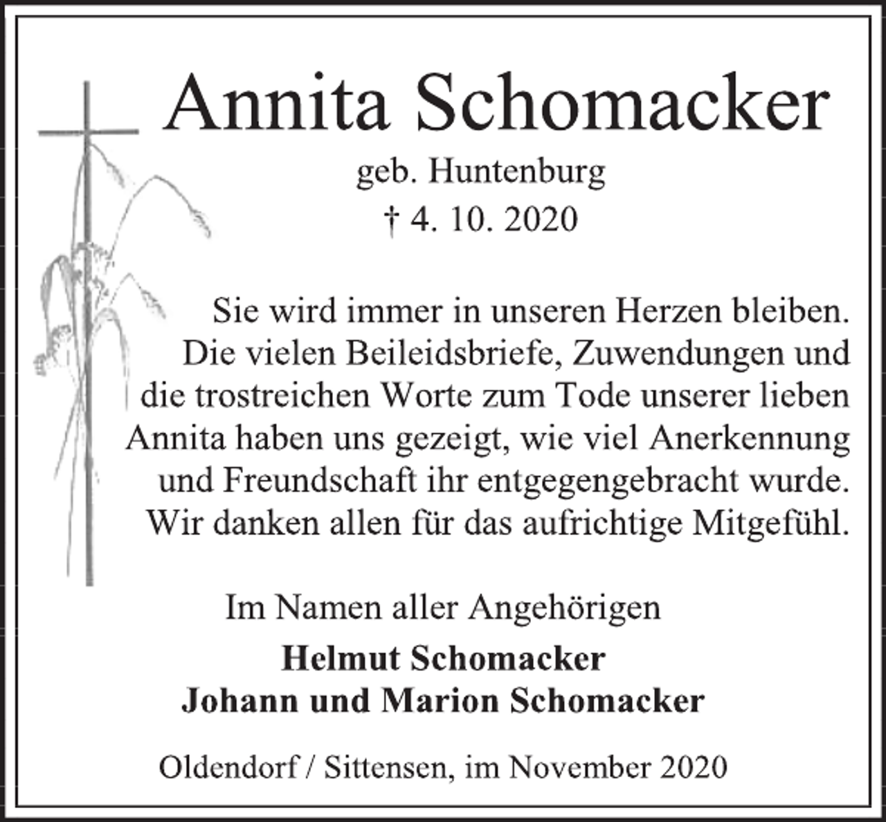 <p>Annita Schomacker<br />geb. Huntenburg<br />† 4. 10. 2020</p>
<p>Sie wird immer in unseren Herzen bleiben. Die vielen Beileidsbriefe, Zuwendungen und die trostreichen Worte zum Tode unserer lieben Annita haben uns gezeigt, wie viel Anerkennung und Freundschaft ihr entgegengebracht wurde. Wir danken allen für das aufrichtige Mitgefühl.</p>
<p>Im Namen aller Angehörigen<br />Helmut Schomacker Johann und Marion Schomacker</p>
<p>Oldendorf / Sittensen, im November 2020</p>