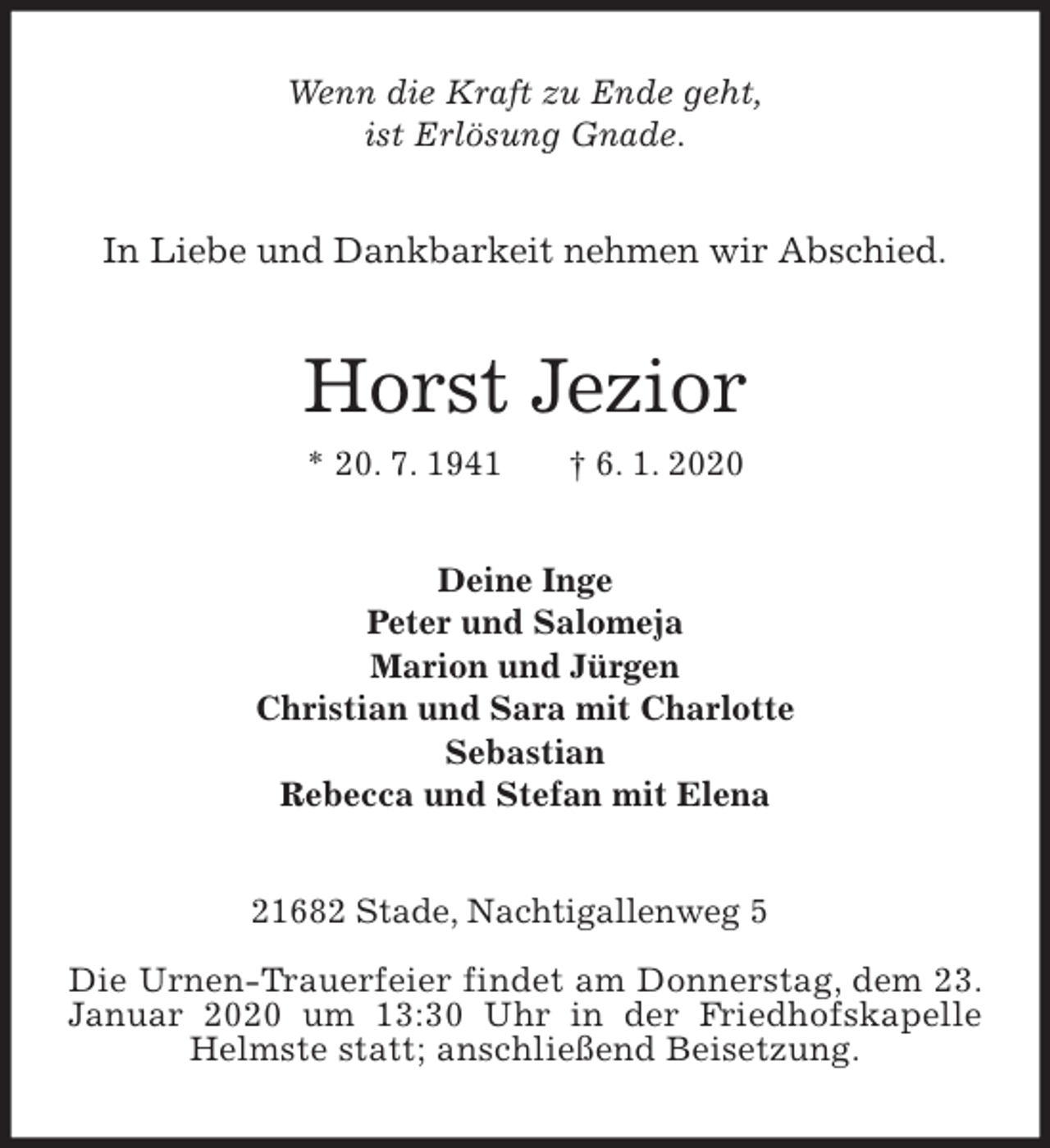 <p>Wenn die Kraft zu Ende geht,<br />ist Erlösung Gnade.<br />In Liebe und Dankbarkeit nehmen wir Abschied.<br />Horst Jezior<br />* 20. 7. 1941 † 6. 1. 2020<br />Deine Inge<br />Peter und Salomeja<br />Marion und Jürgen<br />Christian und Sara mit Charlotte<br />Sebastian<br />Rebecca und Stefan mit Elena<br />21682 Stade, Nachtigallenweg 5</p>
<p>Die Urnen-Trauerfeier findet am Donnerstag, dem 23. Januar 2020 um 13:30 Uhr in der Friedhofskapelle Helmste statt; anschließend Beisetzung.</p>