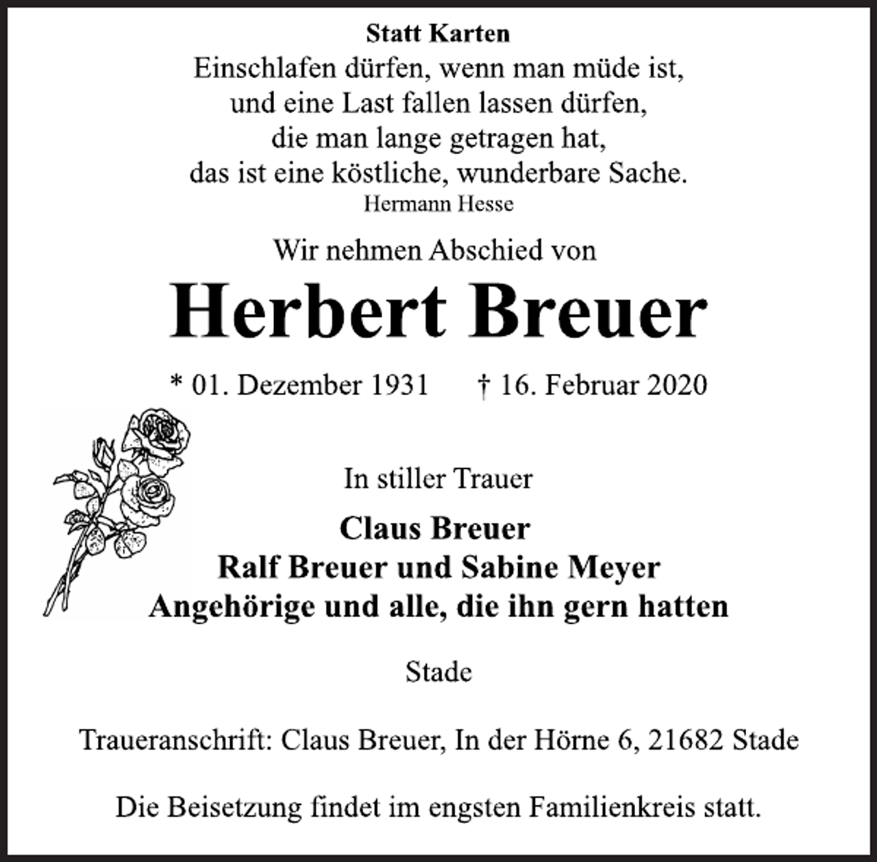 <p>Statt Karten<br />Einschlafen dürfen, wenn man müde ist,<br />und eine Last fallen lassen dürfen,<br />die man lange getragen hat,<br />das ist eine köstliche, wunderbare Sache.<br />Hermann Hesse<br />Wir nehmen Abschied von<br />Herbert Breuer<br />* 01. Dezember 1931 † 16. Februar 2020<br />In stiller Trauer<br />Claus Breuer<br />Ralf Breuer und Sabine Meyer<br />Angehörige und alle, die ihn gern hatten<br />Stade<br />Traueranschrift: Claus Breuer, In der Hörne 6, 21682 Stade<br />Die Beisetzung findet im engsten Familienkreis statt.</p>