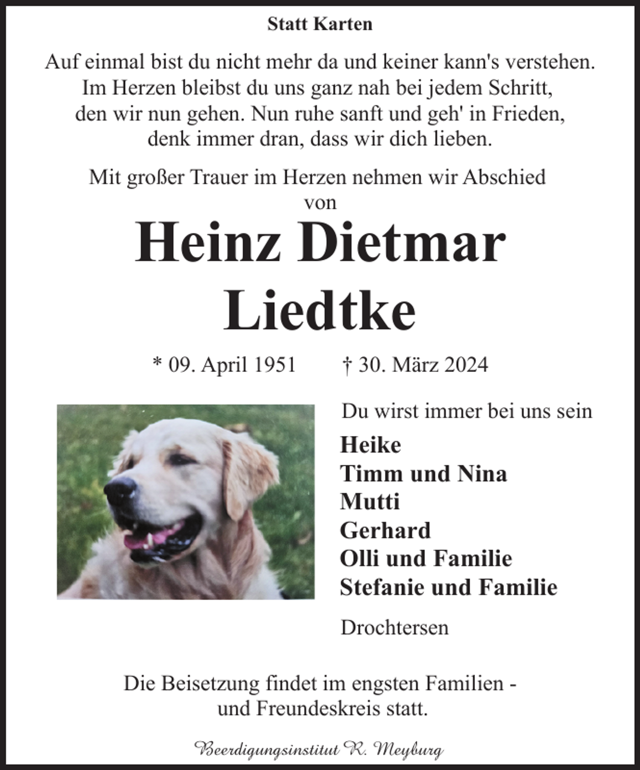 <p>Statt Karten</p><p>Auf einmal bist du nicht mehr da und keiner kann's verstehen.<br />Im Herzen bleibst du uns ganz nah bei jedem Schritt,<br />den wir nun gehen. Nun ruhe sanft und geh' in Frieden,<br />denk immer dran, dass wir dich lieben.<br />Mit großer Trauer im Herzen nehmen wir Abschied<br />von</p><p>Heinz Dietmar<br />Liedtke<br />* 09. April 1951</p><p>† 30. März 2024<br />Du wirst immer bei uns sein</p><p>Heike<br />Timm und Nina<br />Mutti<br />Gerhard<br />Olli und Familie<br />Stefanie und Familie<br />Drochtersen<br />Die Beisetzung findet im engsten Familien und Freundeskreis statt.<br />Beerdigungsinstitut R. Meyburg</p>