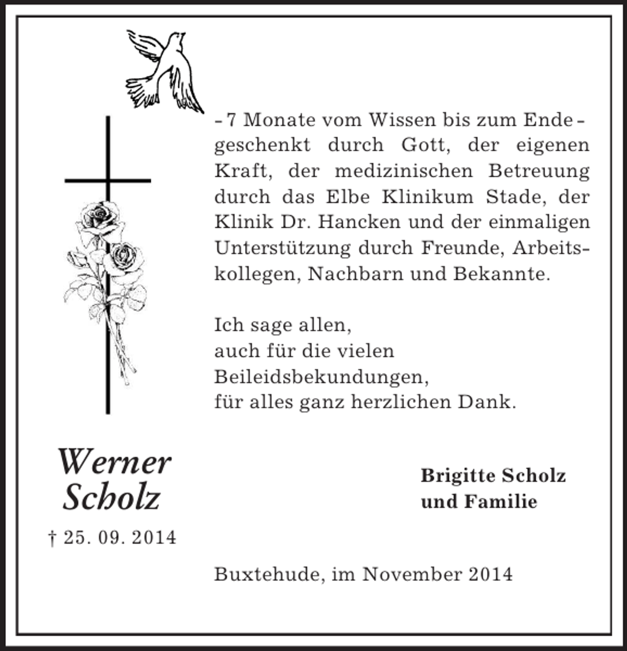 <p>Werner<br />Scholz<br />† 25. 09. 2014</p><p>- 7 Monate vom Wissen bis zum Ende -<br />geschenkt durch Gott, der eigenen Kraft, der medizinischen Betreuung durch das Elbe Klinikum Stade, der Klinik Dr. Hancken und der einmaligen Unterstützung durch Freunde, Arbeitskollegen, Nachbarn und Bekannte.</p><p>Ich sage allen,<br />auch für die vielen<br />Beileidsbekundungen,<br />für alles ganz herzlichen Dank.<br />Brigitte Scholz<br />und Familie<br />Buxtehude, im November 2014</p>