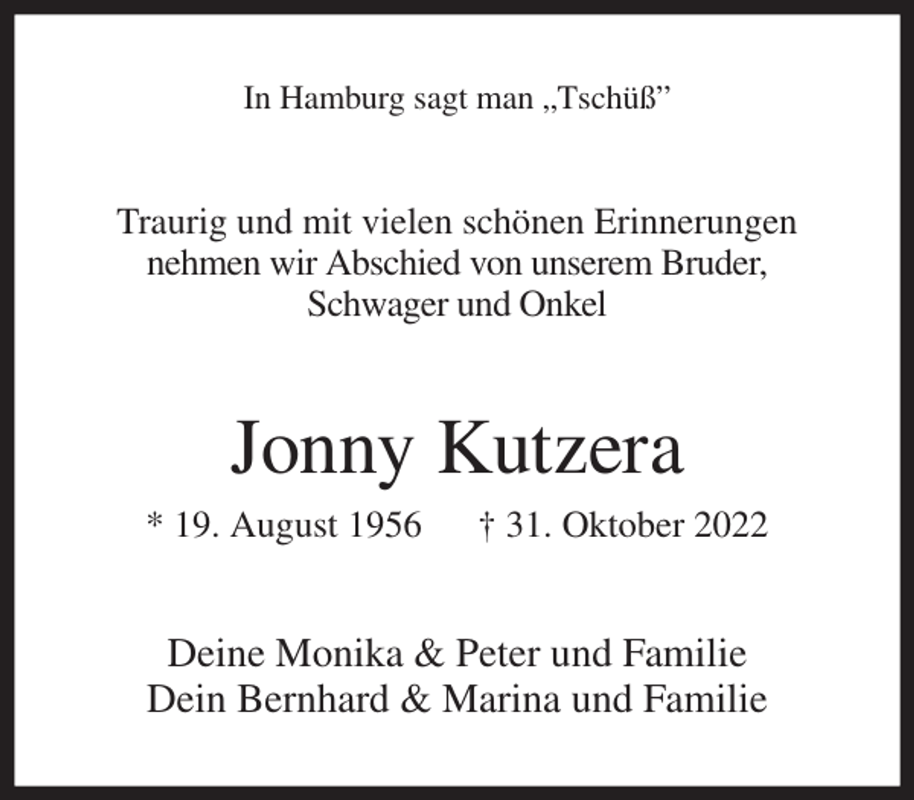 <p>In Hamburg sagt man „Tschüß”<br />Traurig und mit vielen schönen Erinnerungen<br />nehmen wir Abschied von unserem Bruder,<br />Schwager und Onkel<br />Jonny Kutzera<br />* 19. August 1956 † 31. Oktober 2022<br />Deine Monika &amp; Peter und Familie<br />Dein Bernhard &amp; Marina und Familie</p>
