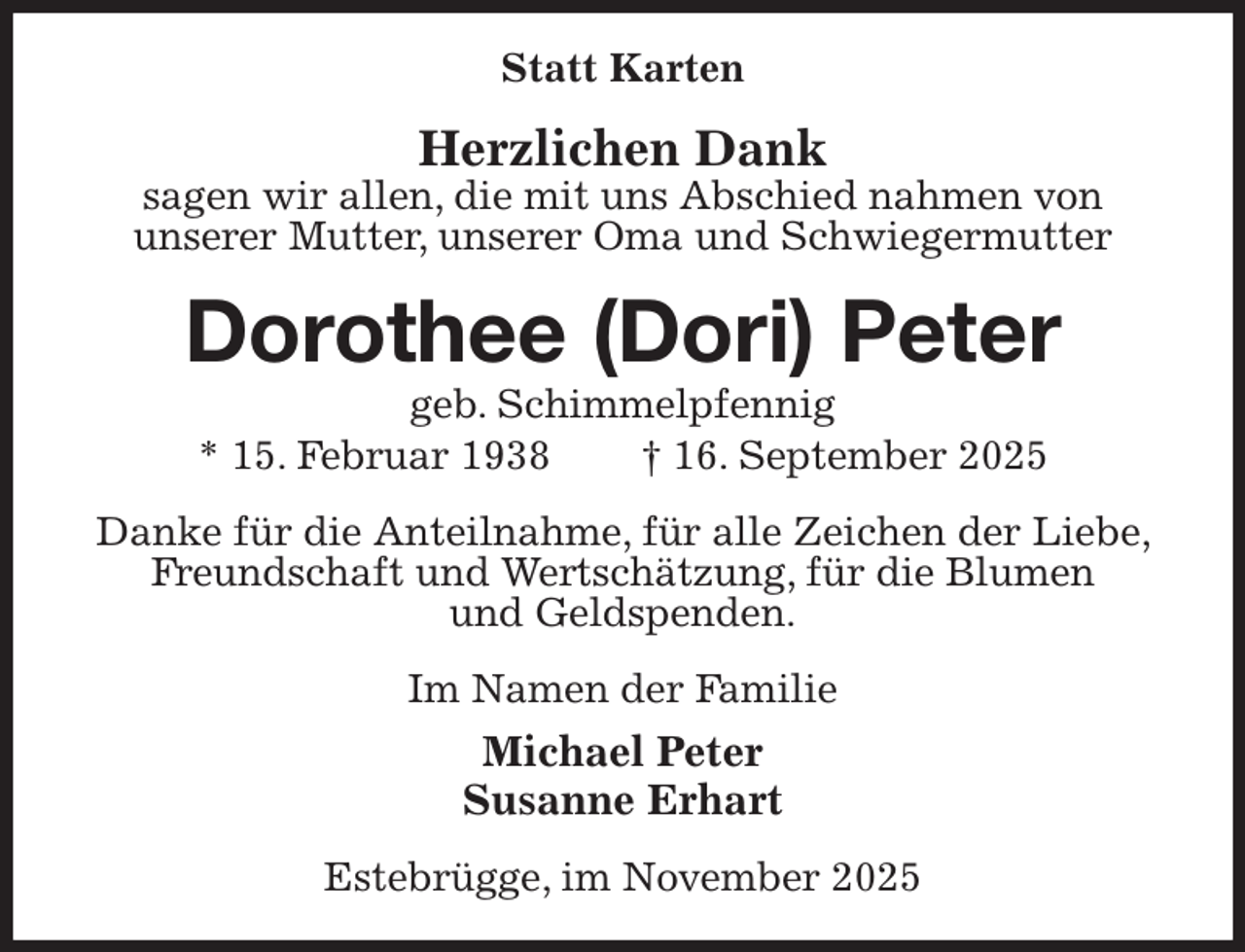 <p>Statt Karten<br />Herzlichen Dank<br />sagen wir allen, die mit uns Abschied nahmen von<br />unserer Mutter, unserer Oma und Schwiegermutter<br />Dorothee (Dori) Peter<br />geb. Schimmelpfennig<br />* 15. Februar 1938 † 16. September 2025<br />Danke für die Anteilnahme, für alle Zeichen der Liebe, Freundschaft und Wertschätzung, für die Blumen<br />und Geldspenden.<br />Im Namen der Familie<br />Michael Peter<br />Susanne Erhart<br />Estebrügge, im November 2025</p>