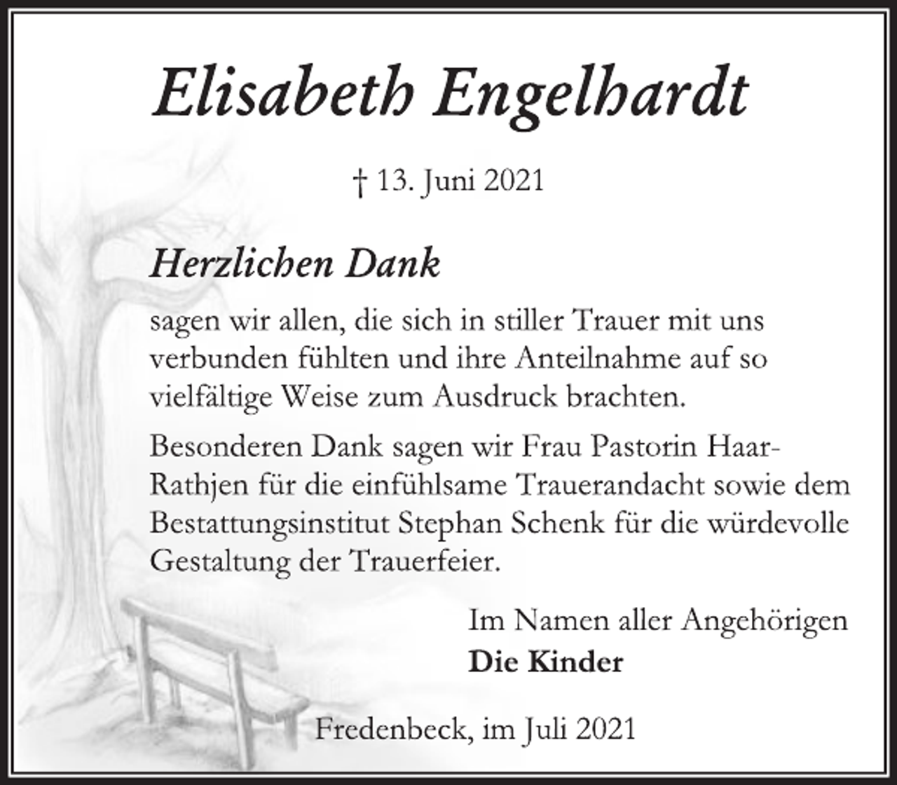 <p>Elisabeth Engelhardt<br />† 13. Juni 2021<br />Fredenbeck, im Juli 2021<br />Herzlichen Dank<br />sagen wir allen, die sich in stiller Trauer mit uns<br />verbunden fühlten und ihre Anteilnahme auf so<br />vielfältige Weise zum Ausdruck brachten.<br />Besonderen Dank sagen wir Frau Pastorin Haar-<br />Rathjen für die einfühlsame Trauerandacht sowie dem<br />Bestattungsinstitut Stephan Schenk für die würdevolle<br />Gestaltung der Trauerfeier.<br />Im Namen aller Angehörigen<br />Die Kinder<br />Fredenbeck, im Juli 2021</p>