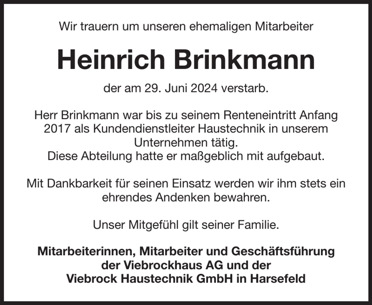 <p>Wir trauern um unseren ehemaligen Mitarbeiter<br />Heinrich Brinkmann<br />der am 29. Juni 2024 verstarb.<br />Herr Brinkmann war bis zu seinem Renteneintritt Anfang 2017 als Kundendienstleiter Haustechnik in unserem<br />Unternehmen tätig.<br />Diese Abteilung hatte er maßgeblich mit aufgebaut.</p><p>Mit Dankbarkeit für seinen Einsatz werden wir ihm stets ein ehrendes Andenken bewahren.</p><p>Unser Mitgefühl gilt seiner Familie.<br />Mitarbeiterinnen, Mitarbeiter und Geschäftsführung<br />der Viebrockhaus AG und der<br />Viebrock Haustechnik GmbH in Harsefeld</p>