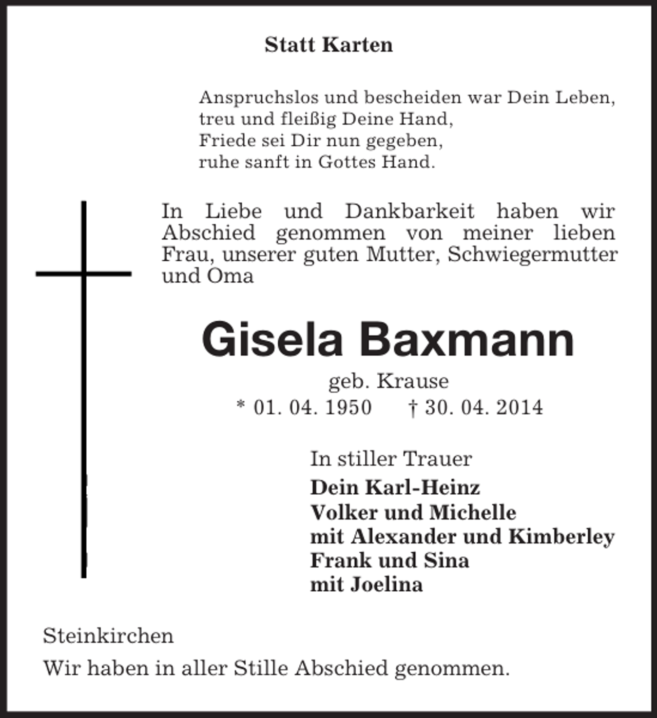 <p>Statt Karten<br />Anspruchslos und bescheiden war Dein Leben,<br />treu und fleißig Deine Hand,<br />Friede sei Dir nun gegeben,<br />ruhe sanft in Gottes Hand.<br />In Liebe und Dankbarkeit haben wir<br />Abschied genommen von meiner lieben Frau, unserer guten Mutter, Schwiegermutter und Oma<br />Gisela Baxmann<br />geb. Krause<br />* 01. 04. 1950 † 30. 04. 2014<br />In stiller Trauer<br />Dein Karl-Heinz<br />Volker und Michelle<br />mit Alexander und Kimberley<br />Frank und Sina<br />mit Joelina<br />Steinkirchen<br />Wir haben in aller Stille Abschied genommen.</p>