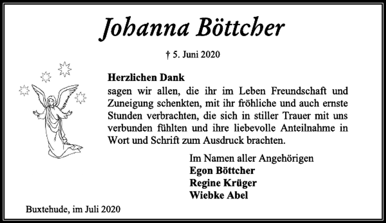 <p>Johanna Böttcher<br />† 5. Juni 2020<br />Herzlichen Dank<br />sagen wir allen, die ihr im Leben Freundschaft und Zuneigung schenkten, mit ihr fröhliche und auch ernste Stunden verbrachten, die sich in stiller Trauer mit uns verbunden fühlten und ihre liebevolle Anteilnahme in Wort und Schrift zum Ausdruck brachten.<br />Im Namen aller Angehörigen<br />Egon Böttcher<br />Regine Krüger<br />Wiebke Abel<br />Buxtehude, im Juni 2020</p>