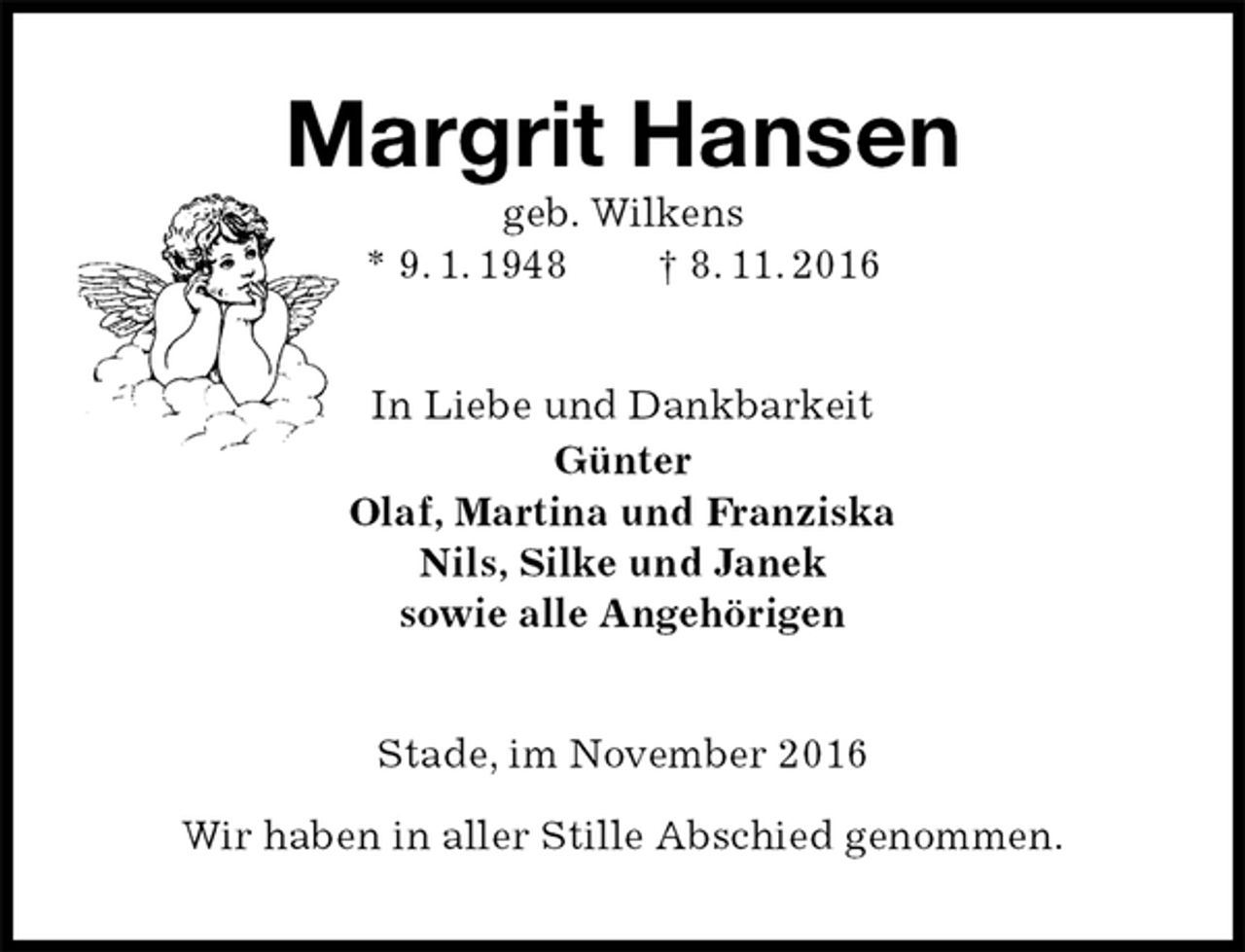 <p>Margrit Hansen<br />geb. Wilkens<br />* 9. 1. 1948 † 8. 11. 2016<br />In Liebe und Dankbarkeit<br />Günter<br />Olaf, Martina und Franziska<br />Nils, Silke und Janek<br />sowie alle Angehörigen<br />Stade, im November 2016</p><p>Wir haben in aller Stille Abschied genommen.</p>
