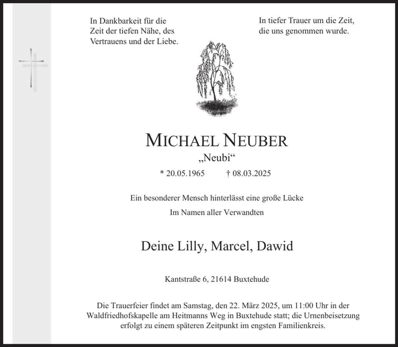 <p>In tiefer Trauer um die Zeit,<br />die uns genommen wurde.</p><p>In Dankbarkeit für die<br />Zeit der tiefen Nähe, des<br />Vertrauens und der Liebe.</p><p>MICHAEL NEUBER<br />„Neubi“</p><p>* 20.05.1965</p><p>† 08.03.2025</p><p>Ein besonderer Mensch hinterlässt eine große Lücke<br />Im Namen aller Verwandten</p><p>Deine Lilly, Marcel, Dawid<br />Kantstraße 6, 21614 Buxtehude<br />Die Trauerfeier findet am Samstag, den 22. März 2025, um 11:00 Uhr in der<br />Waldfriedhofskapelle am Heitmanns Weg in Buxtehude statt; die Urnenbeisetzung<br />erfolgt zu einem späteren Zeitpunkt im engsten Familienkreis.</p>