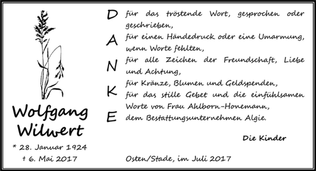 <p>DANKE<br />für das tröstende Wort, gesprochen oder geschrieben, für einen Händedruck oder eine Umarmung, wenn Worte fehlten, für alle Zeichen der Freundschaft, Liebe und Achtung, für Kränze, Blumen und Geldspenden, für das stille Gebet und die einfühlsamen Worte von Frau Ahlborn-Honemann, dem Bestattungsunternehmen Algie.<br />Die Kinder<br />Osten/Stade, im Juli 2017<br />Wolfgang Wilwert<br />* 28. Januar 1924<br />+ 6. Mai 2017</p>