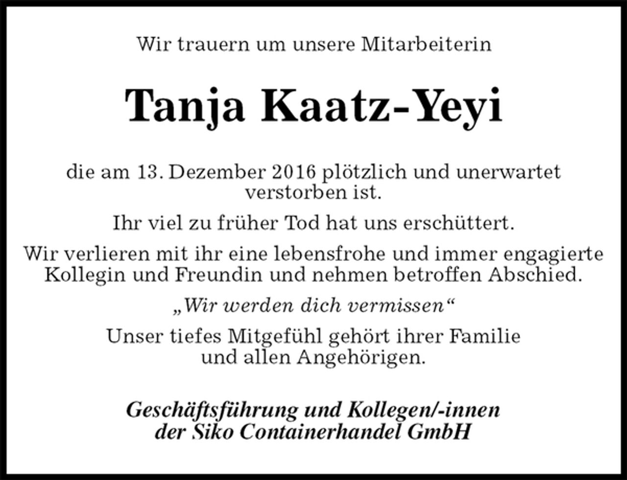 <p>Wir trauern um unsere Mitarbeiterin<br />Tanja Kaatz-Yeyi<br />die am 13. Dezember 2016 plötzlich und unerwartet<br />verstorben ist.<br />Ihr viel zu früher Tod hat uns erschüttert.<br />Wir verlieren mit ihr eine lebensfrohe und immer engagierte Kollegin und Freundin und nehmen betroffen Abschied.<br />„Wir werden dich vermissen“<br />Unser tiefes Mitgefühl gehört ihrer Familie<br />und allen Angehörigen.<br />Geschäftsführung und Kollegen/-innen<br />der Siko Containerhandel GmbH</p>