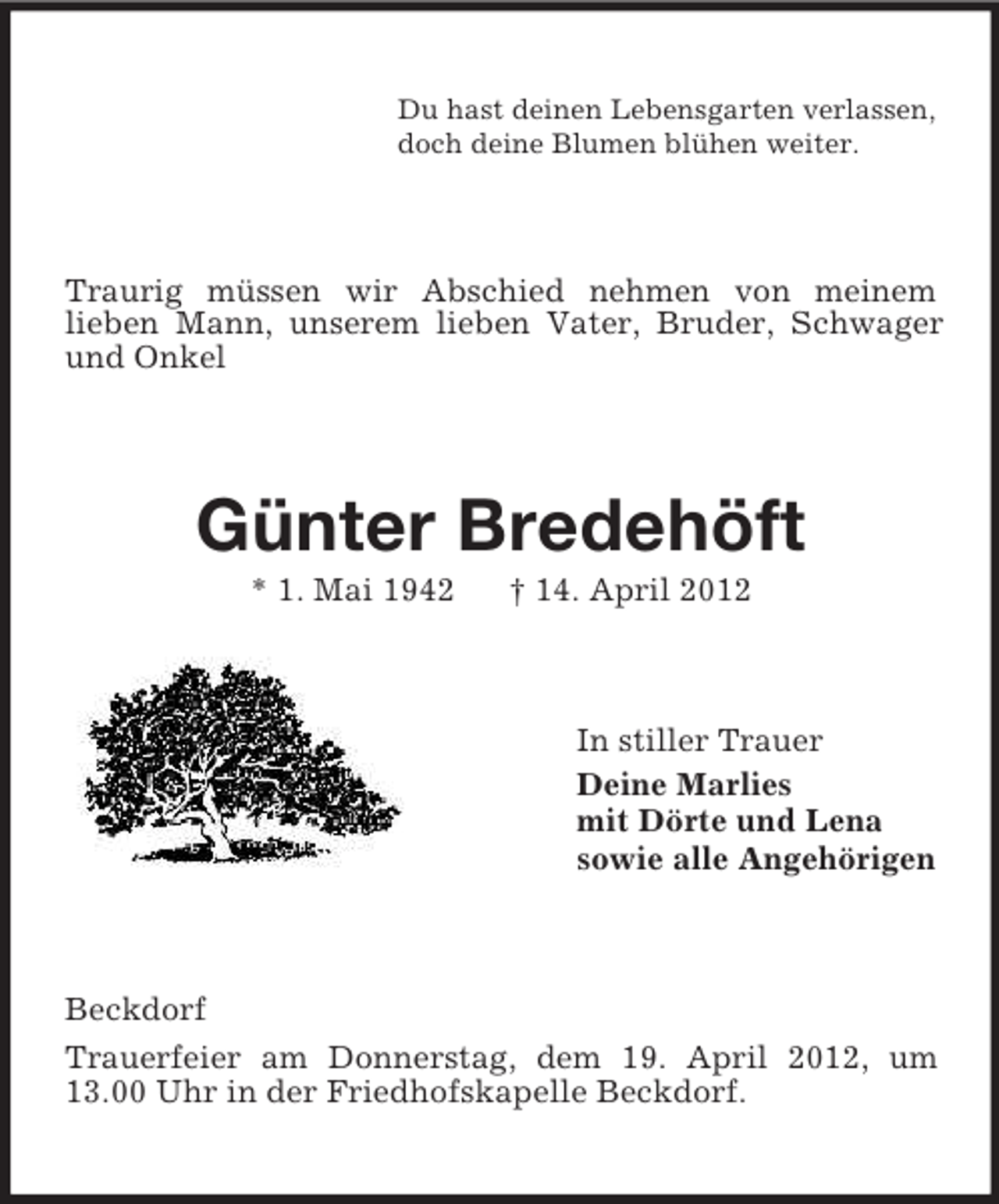 <p>Du hast deinen Lebensgarten verlassen,<br />doch deine Blumen blühen weiter.</p><p>Traurig müssen wir Abschied nehmen von meinem<br />lieben Mann, unserem lieben Vater, Bruder, Schwager<br />und Onkel</p><p>Günter Bredehöft<br />* 1. Mai 1942</p><p>† 14. April 2012</p><p>In stiller Trauer<br />Deine Marlies<br />mit Dörte und Lena<br />sowie alle Angehörigen</p><p>Beckdorf<br />Trauerfeier am Donnerstag, dem 19. April 2012, um<br />13.00 Uhr in der Friedhofskapelle Beckdorf.</p>