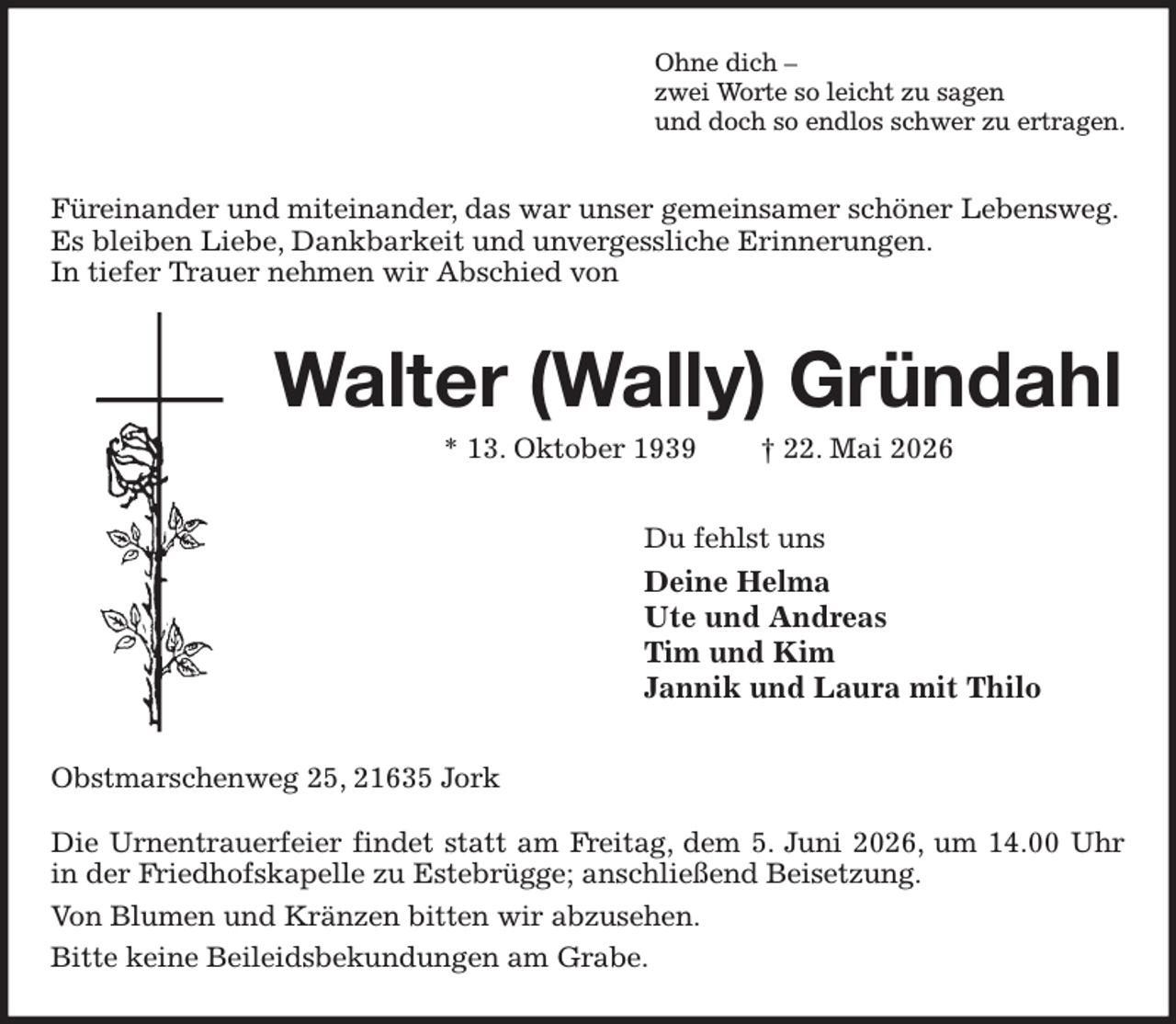 <p>Ohne dich -<br />zwei Worte so leicht zu sagen<br />und doch so endlos schwer zu ertragen.<br />Füreinander und miteinander, das war unser gemeinsamer schöner Lebensweg.<br />Es bleiben Liebe, Dankbarkeit und unvergessliche Erinnerungen.<br />In tiefer Trauer nehmen wir Abschied von<br />Walter (Wally) Gründahl<br />* 13. Oktober 1939 † 22. Mai 2026<br />Du fehlst uns<br />Deine Helma<br />Ute und Andreas<br />Tim und Kim<br />Jannik und Laura mit Thilo<br />Obstmarschenweg 25, 21635 Jork</p><p>Die Urnentrauerfeier findet statt am Freitag, dem 5. Juni 2026, um 14.00 Uhr in der Friedhofskapelle zu Estebrügge; anschließend Beisetzung.<br />Von Blumen und Kränzen bitten wir abzusehen.<br />Bitte keine Beileidsbekundungen am Grabe.</p>