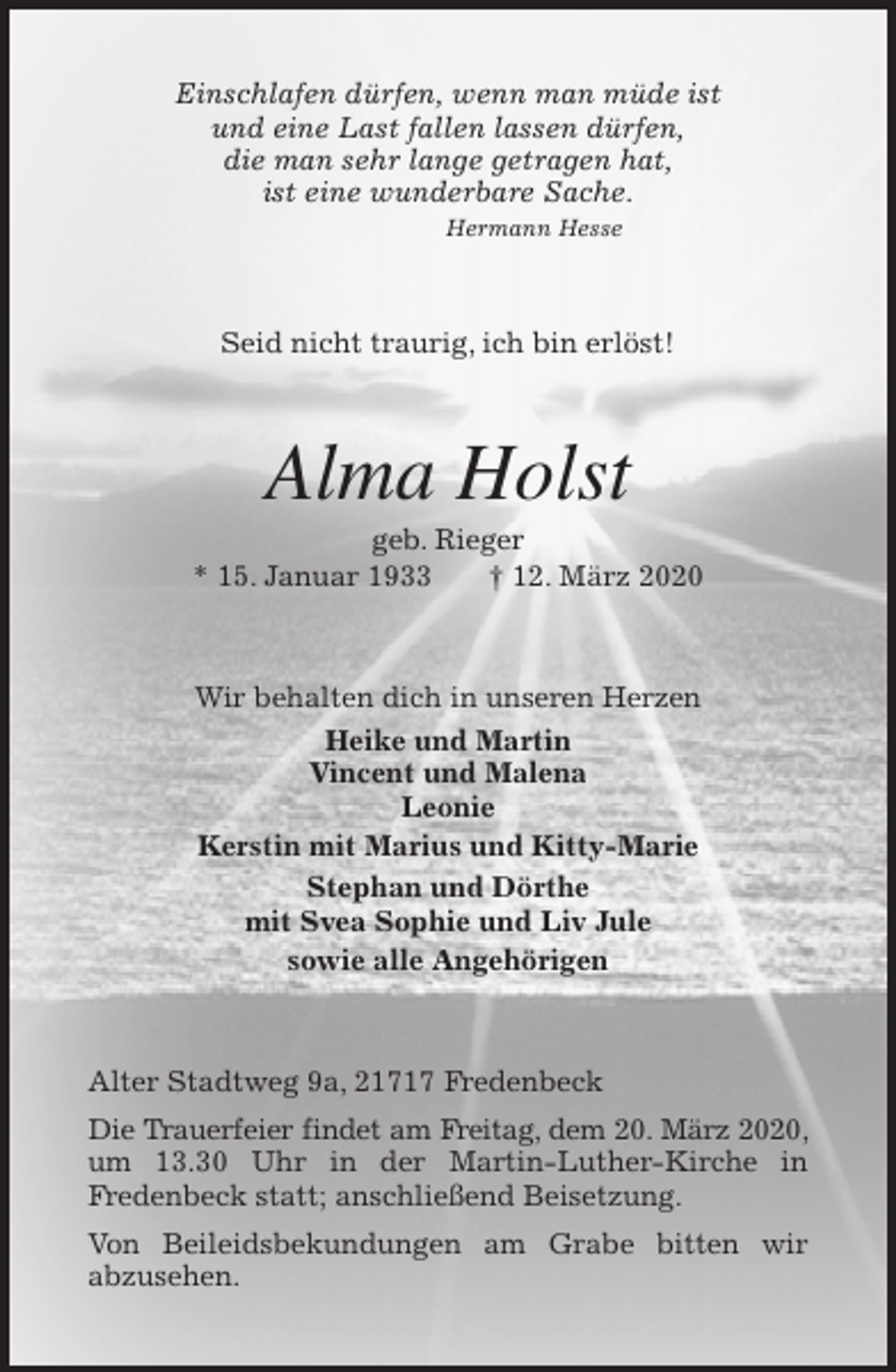 <p>Einschlafen dürfen, wenn man müde ist<br />und eine Last fallen lassen dürfen,<br />die man sehr lange getragen hat,<br />ist eine wunderbare Sache.<br />Hermann Hesse<br />Seid nicht traurig, ich bin erlöst!<br />Alma Holst<br />geb. Rieger<br />* 15. Januar 1933 † 12. März 2020<br />Wir behalten dich in unseren Herzen<br />Heike und Martin<br />Vincent und Malena<br />Leonie<br />Kerstin mit Marius und Kitty-Marie<br />Stephan und Dörthe<br />mit Svea Sophie und Liv Jule<br />sowie alle Angehörigen<br />Alter Stadtweg 9a, 21717 Fredenbeck<br />Die Trauerfeier findet am Freitag, dem 20. März 2020, um 13.30 Uhr in der Martin-Luther-Kirche in<br />Fredenbeck statt; anschließend Beisetzung.<br />Von Beileidsbekundungen am Grabe bitten wir<br />abzusehen.</p>