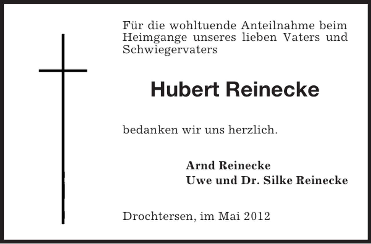<p>Für die wohltuende Anteilnahme beim<br />Heimgange unseres lieben Vaters und<br />Schwiegervaters</p><p>Hubert Reinecke<br />bedanken wir uns herzlich.<br />Arnd Reinecke<br />Uwe und Dr. Silke Reinecke<br />Drochtersen, im Mai 2012</p>