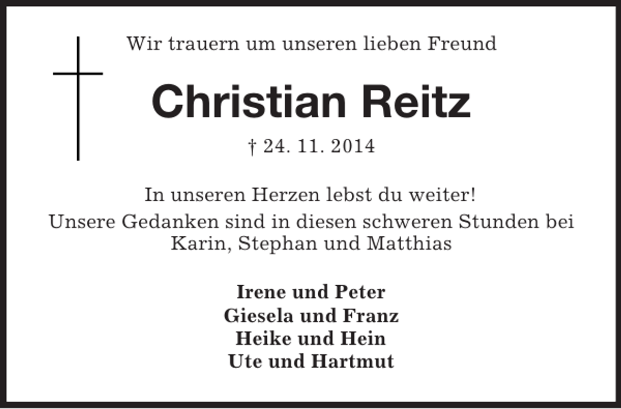 <p>Wir trauern um unseren lieben Freund<br />Christian Reitz<br />† 24. 11. 2014<br />In unseren Herzen lebst du weiter!<br />Unsere Gedanken sind in diesen schweren Stunden bei Karin, Stephan und Matthias<br />Irene und Peter<br />Giesela und Franz<br />Heike und Hein<br />Ute und Hartmut</p>