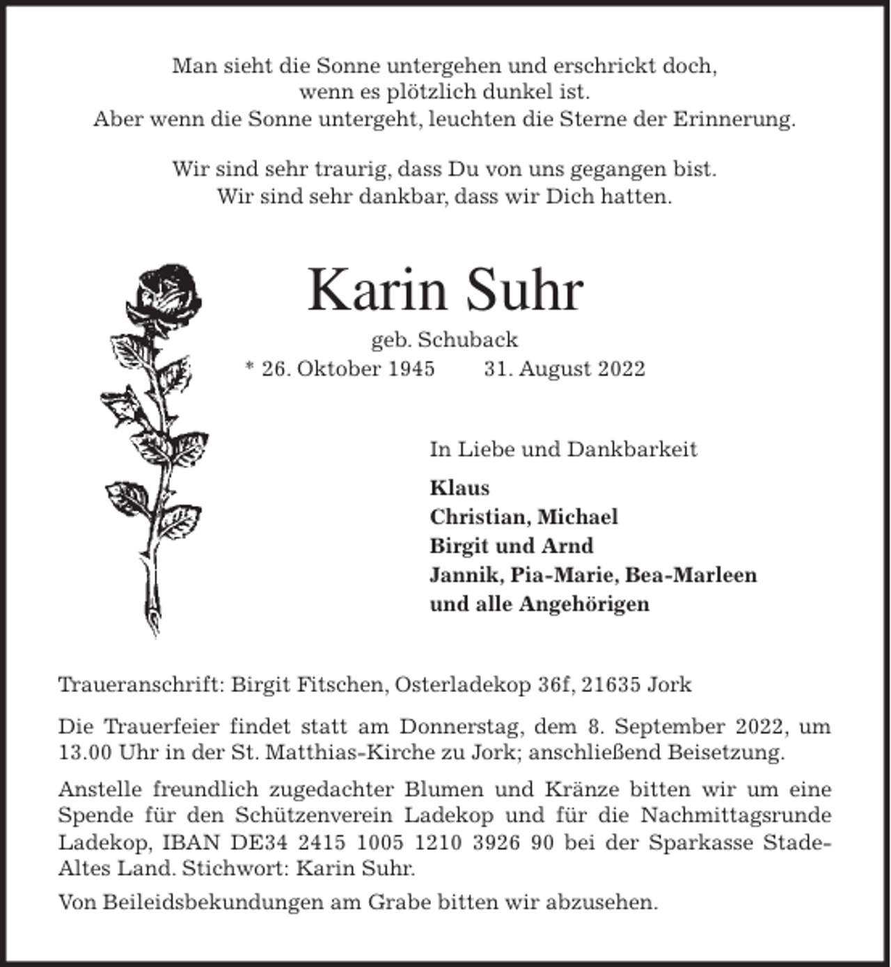 <p>Man sieht die Sonne untergehen und erschrickt doch,<br />wenn es plötzlich dunkel ist.<br />Aber wenn die Sonne untergeht, leuchten die Sterne der Erinnerung.</p><p>Wir sind sehr traurig, dass Du von uns gegangen bist.<br />Wir sind sehr dankbar, dass wir Dich hatten.<br />Karin Suhr<br />geb. Schuback<br />* 26. Oktober 1945 31. August 2022<br />In Liebe und Dankbarkeit<br />Klaus<br />Christian, Michael<br />Birgit und Arnd<br />Jannik, Pia-Marie, Bea-Marleen<br />und alle Angehörigen<br />Traueranschrift: Birgit Fitschen, Osterladekop 36f, 21635 Jork<br />Die Trauerfeier findet statt am Donnerstag, dem 8. September 2022, um<br />13.00 Uhr in der St. Matthias-Kirche zu Jork; anschließend Beisetzung.<br />Anstelle freundlich zugedachter Blumen und Kränze bitten wir um eine<br />Spende für den Schützenverein Ladekop und für die Nachmittagsrunde<br />Ladekop, IBAN DE34 2415 1005 1210 3926 90 bei der Sparkasse Stade-<br />Altes Land. Stichwort: Karin Suhr.<br />Von Beileidsbekundungen am Grabe bitten wir abzusehen.</p>