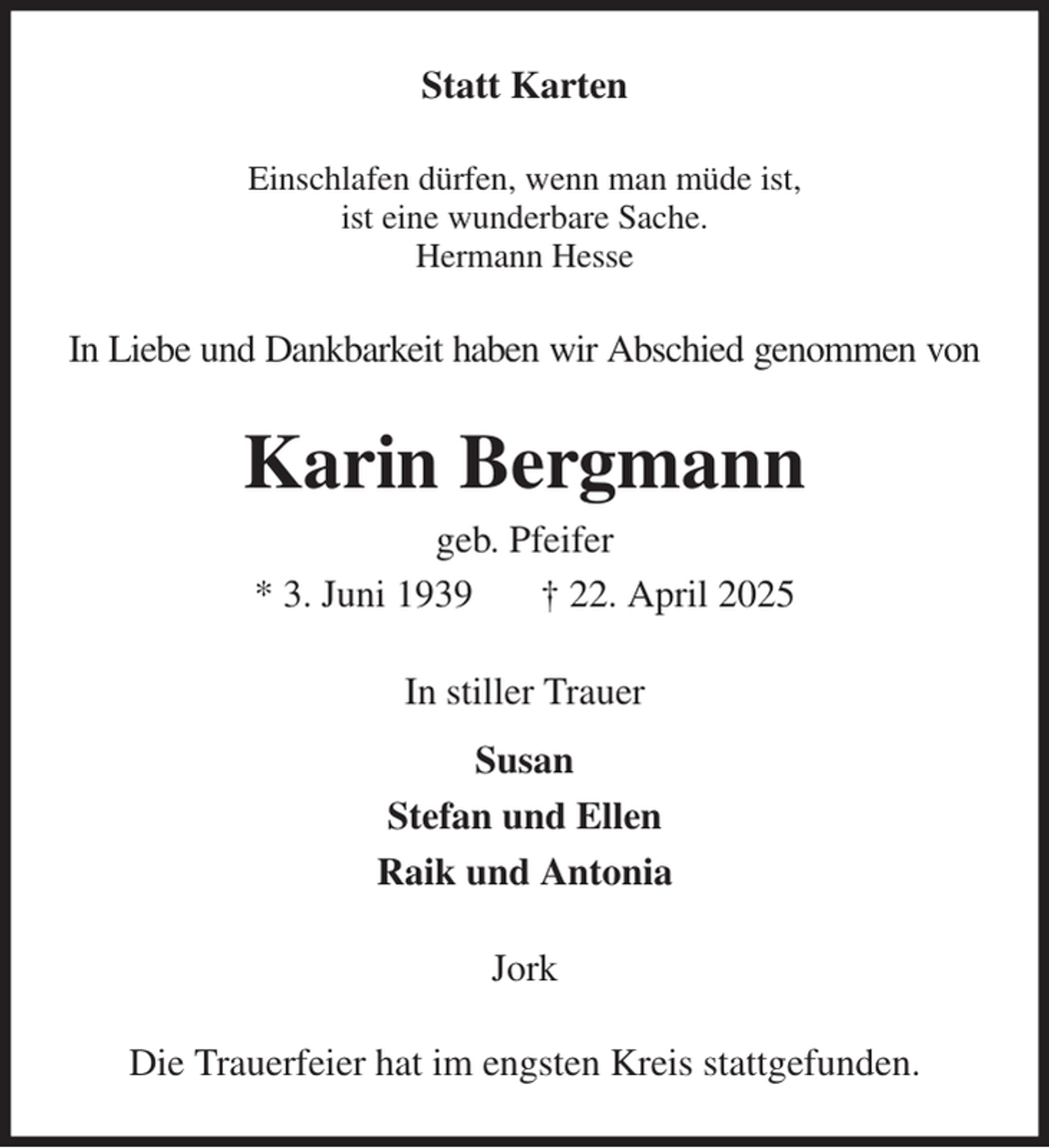 <p>Statt Karten<br />Einschlafen dürfen, wenn man müde ist,<br />ist eine wunderbare Sache.<br />Hermann Hesse<br />In Liebe und Dankbarkeit haben wir Abschied genommen von<br />Karin Bergmann<br />geb. Pfeifer<br />* 3. Juni 1939 † 22. April 2025<br />In stiller Trauer<br />Susan<br />Stefan und Ellen<br />Raik und Antonia<br />Jork<br />Die Trauerfeier hat im engsten Kreis stattgefunden.</p>