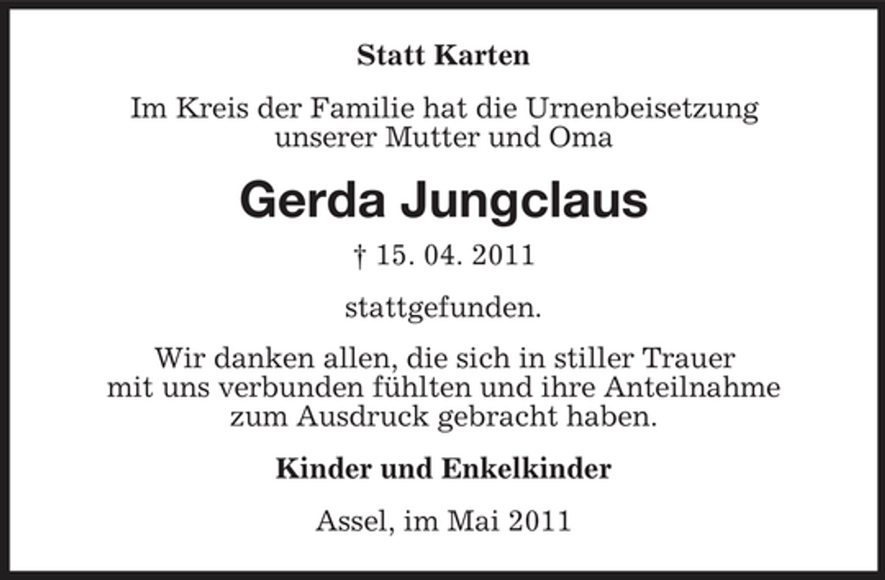 <p>Statt Karten Im Kreis der Familie hat die Urnenbeisetzung unserer Mutter und Oma</p><p>Gerda Jungclaus<br />† 15. 04. 2011 stattgefunden. Wir danken allen, die sich in stiller Trauer mit uns verbunden fühlten und ihre Anteilnahme zum Ausdruck gebracht haben. Kinder und Enkelkinder Assel, im Mai 2011</p>