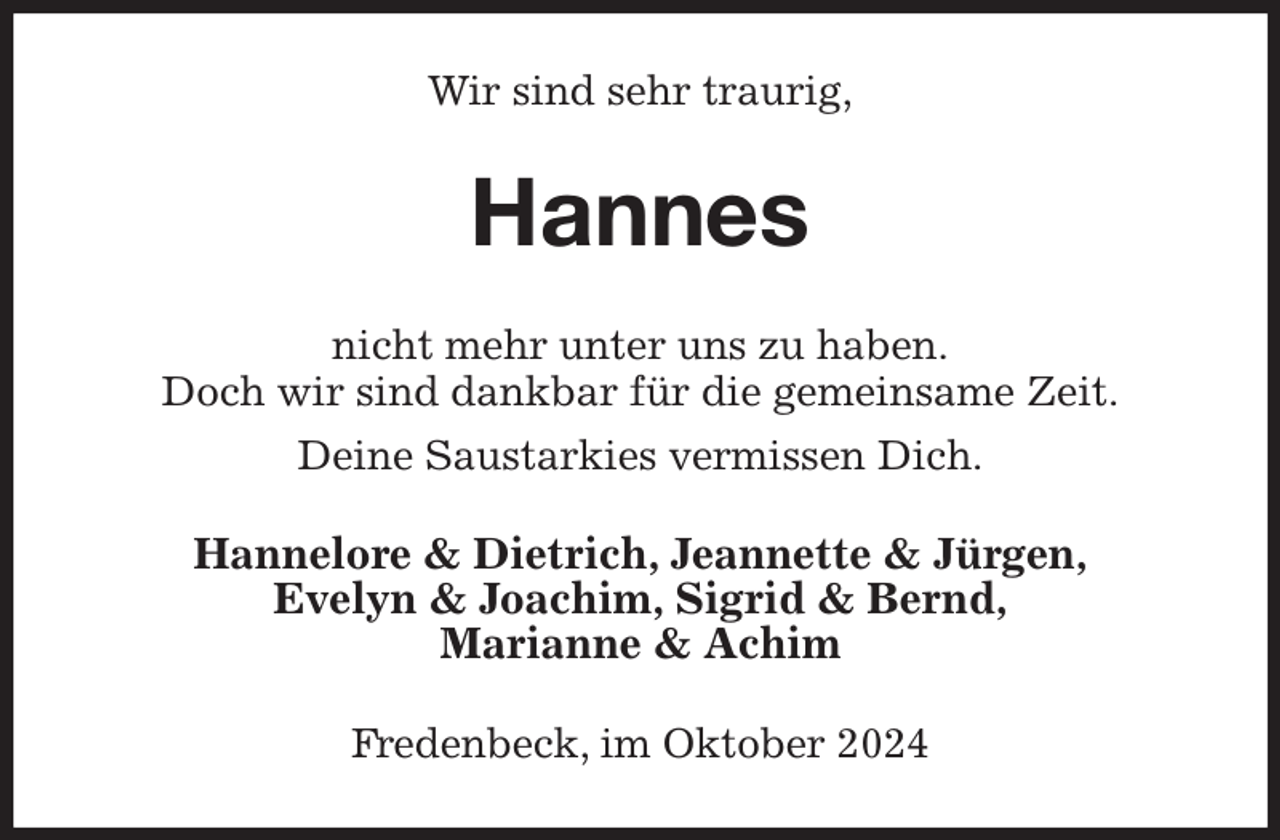 <p>Wir sind sehr traurig,<br />Hannes<br />nicht mehr unter uns zu haben.<br />Doch wir sind dankbar für die gemeinsame Zeit.<br />Deine Saustarkies vermissen Dich.<br />Hannelore &amp; Dietrich, Jeannette &amp; Jürgen,<br />Evelyn &amp; Joachim, Sigrid &amp; Bernd,<br />Marianne &amp; Achim<br />Fredenbeck, im Oktober 2024</p>
