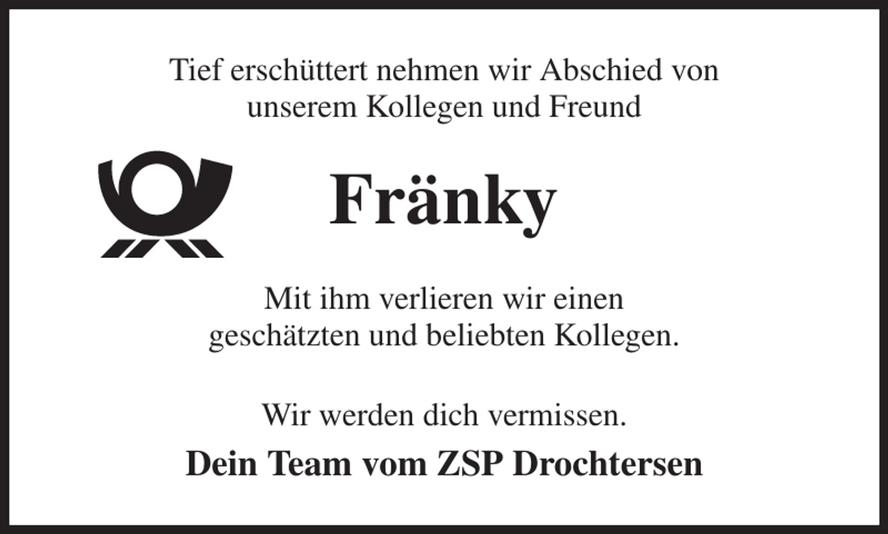 <p>Tief erschüttert nehmen wir Abschied von<br />unserem Kollegen und Freund<br />Fränky<br />Mit ihm verlieren wir einen<br />geschätzten und beliebten Kollegen.<br />Wir werden dich vermissen.<br />Dein Team vom ZSP Drochtersen</p>