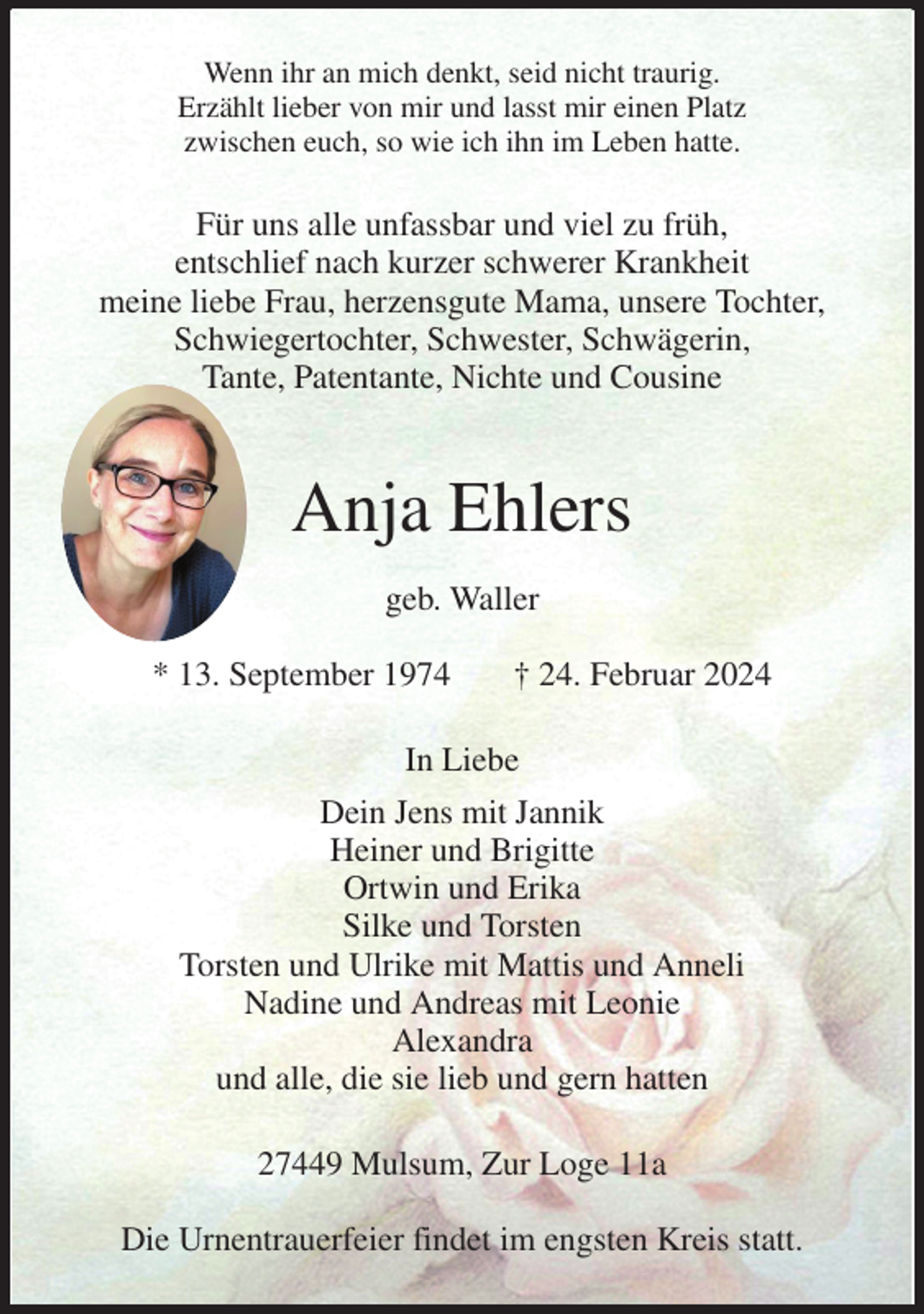 <p>Wenn ihr an mich denkt, seid nicht traurig.<br />Erzählt lieber von mir und lasst mir einen Platz<br />zwischen euch, so wie ich ihn im Leben hatte.<br />Für uns alle unfassbar und viel zu früh,<br />entschlief nach kurzer schwerer Krankheit<br />meine liebe Frau, herzensgute Mama, unsere Tochter, Schwiegertochter, Schwester, Schwägerin,<br />Tante, Patentante, Nichte und Cousine<br />Anja Ehlers<br />geb. Waller<br />* 13. September 1974 † 24. Februar 2024<br />In Liebe<br />Dein Jens mit Jannik<br />Heiner und Brigitte<br />Ortwin und Erika<br />Silke und Torsten<br />Torsten und Ulrike mit Mattis und Anneli<br />Nadine und Andreas mit Leonie<br />Alexandra<br />und alle, die sie lieb und gern hatten<br />27449 Mulsum, Zur Loge 11a</p><p>Die Urnentrauerfeier findet im engsten Kreis statt.</p>