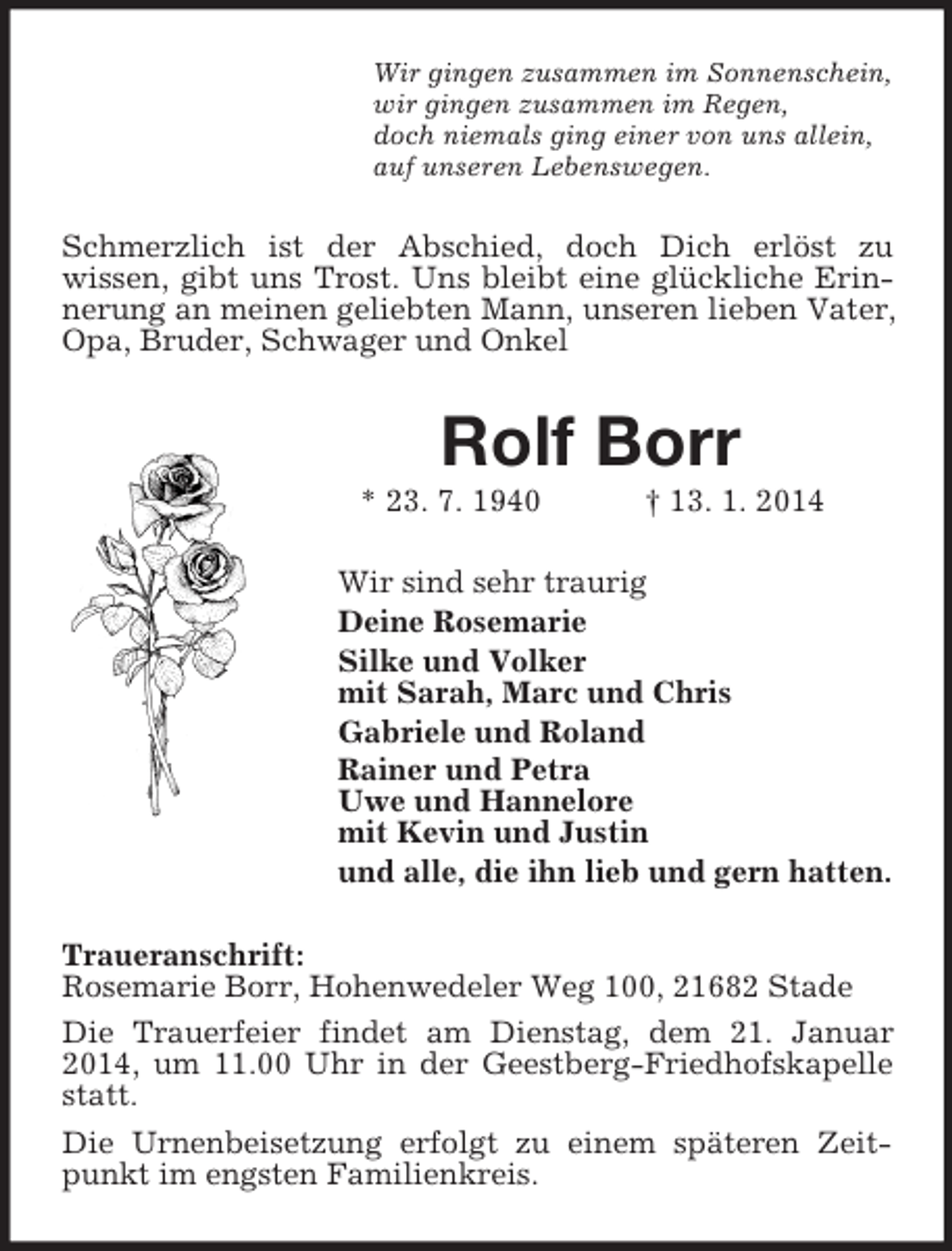 <p>Wir gingen zusammen im Sonnenschein,<br />wir gingen zusammen im Regen,<br />doch niemals ging einer von uns allein,<br />auf unseren Lebenswegen.<br />Schmerzlich ist der Abschied, doch Dich erlöst zu<br />wissen, gibt uns Trost. Uns bleibt eine glückliche Erinnerung an meinen geliebten Mann, unseren lieben Vater, Opa, Bruder, Schwager und Onkel<br />Rolf Borr<br />* 23. 7. 1940 † 13. 1. 2014<br />Wir sind sehr traurig<br />Deine Rosemarie<br />Silke und Volker<br />mit Sarah, Marc und Chris<br />Gabriele und Roland<br />Rainer und Petra<br />Uwe und Hannelore<br />mit Kevin und Justin<br />und alle, die ihn lieb und gern hatten.<br />Traueranschrift:<br />Rosemarie Borr, Hohenwedeler Weg 100, 21682 Stade<br />Die Trauerfeier findet am Dienstag, dem 21. Januar 2014, um 11.00 Uhr in der Geestberg-Friedhofskapelle statt.<br />Die Urnenbeisetzung erfolgt zu einem späteren Zeitpunkt im engsten Familienkreis.</p>