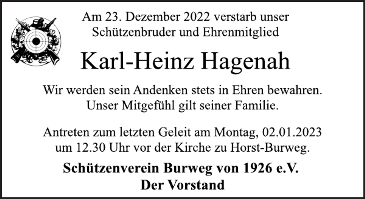 <p>Am 23. Dezember 2022 verstarb unser<br />Schützenbruder und Ehrenmitglied<br />Karl-Heinz Hagenah<br />Wir werden sein Andenken stets in Ehren bewahren.<br />Unser Mitgefühl gilt seiner Familie.<br />Antreten zum letzten Geleit am Montag, 02.01.2023<br />um 12.30 Uhr vor der Kirche zu Horst-Burweg.<br />Schützenverein Burweg von 1926 e.V.<br />Der Vorstand</p>