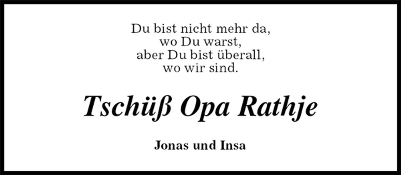 <p>Du bist nicht mehr da,<br />wo Du warst,<br />aber Du bist überall,<br />wo wir sind.<br />Tschüß Opa Rathje<br />Jonas und Insa</p>