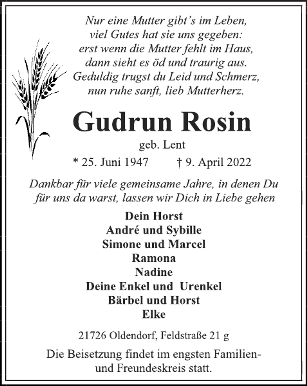 <p>Nur eine Mutter gibt's im Leben,<br />viel Gutes hat sie uns gegeben:<br />erst wenn die Mutter fehlt im Haus,<br />dann sieht es öd und traurig aus.<br />Geduldig trugst du Leid und Schmerz,<br />nun ruhe sanft, lieb Mutterherz.<br />Gudrun Rosin<br />geb. Lent<br />* 25. Juni 1947 † 9. April 2022<br />Dankbar für viele gemeinsame Jahre, in denen Du<br />für uns da warst, lassen wir Dich in Liebe gehen<br />Dein Horst<br />André und Sybille<br />Simone und Marcel<br />Ramona<br />Nadine<br />Deine Enkel und Urenkel<br />Bärbel und Horst<br />Elke<br />21726 Oldendorf, Feldstraße 21 g<br />Die Beisetzung findet im engsten Familien- und Freundeskreis statt.</p>