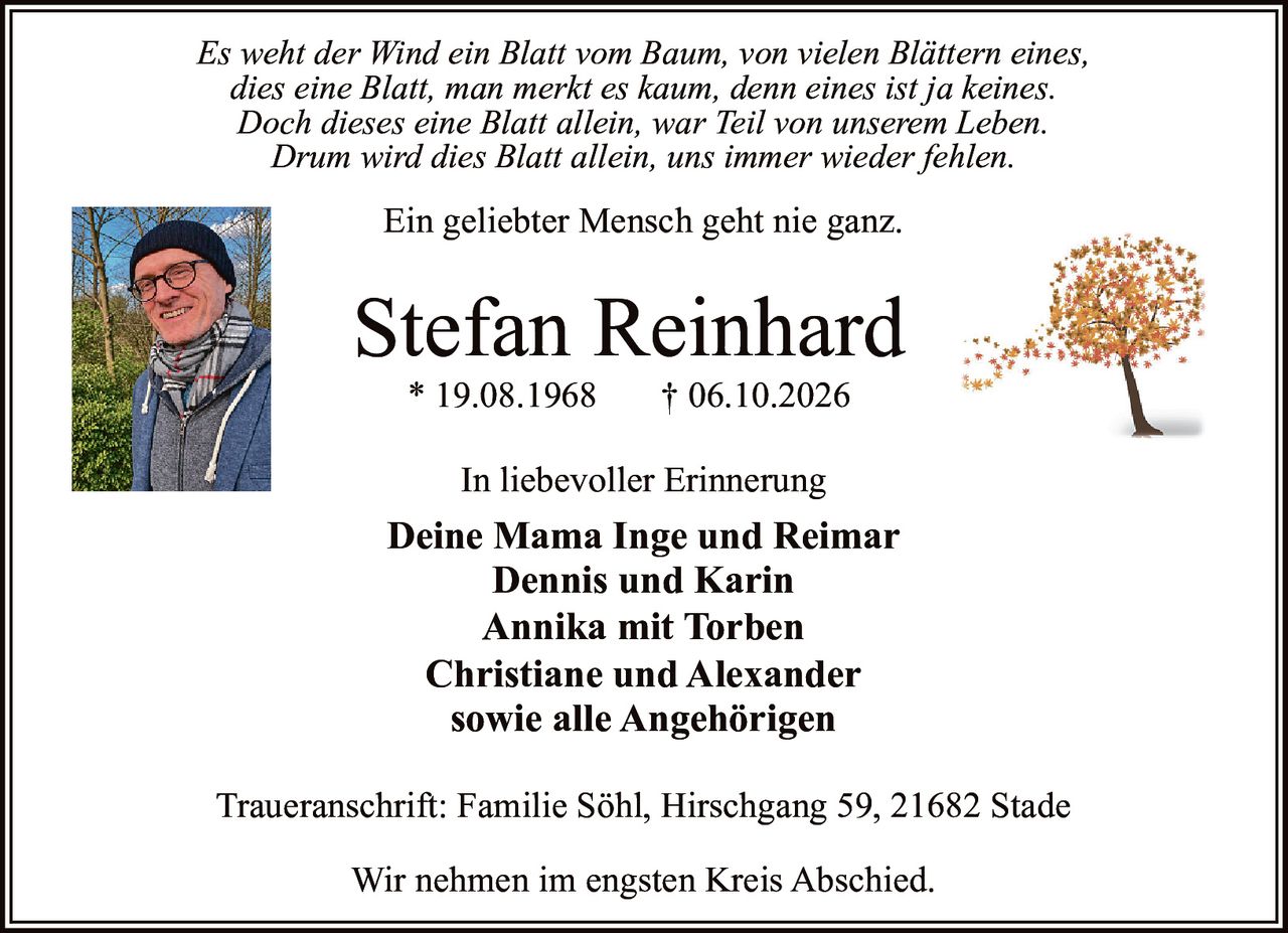 <p><i>Es weht der Wind ein Blatt vom Baum, von vielen Blättern eines,<br />dies eine Blatt, man merkt es kaum, denn eines ist ja keines.<br />Doch dieses eine Blatt allein, war Teil von unserem Leben.<br />Drum wird dies Blatt allein, uns immer wieder fehlen.</i></p>

<p>Ein geliebter Mensch geht nie ganz.</p>

<p><strong>Stefan Reinhard</strong><br />* 19.08.1968 † 06.10.2026</p>

<p><strong>In liebevoller Erinnerung</strong></p>

<p><strong>Deine Mama Inge und Reimar</strong><br />Dennis und Karin<br />Annika mit Torben<br />Christiane und Alexander<br />sowie alle Angehörigen</p>

<p>Wir nehmen im engsten Kreis Abschied.</p>

<p>Traueranschrift: Familie Söhl, Hirschgang 59, 21682 Stade</p>