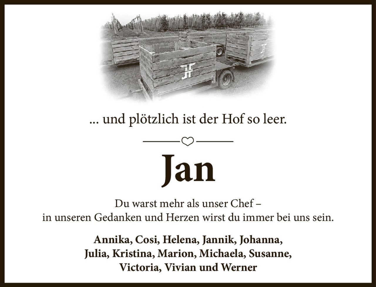 ... und plötzlich
ist der Hof so leer.
Jan
Du warst mehr als unser Chef -
in unseren Gedanken
und Herzen wirst du immer
bei uns sein.
Annika, Cosi, Helena, Jannik, Johanna,
Julia, Kristina, Marion, Michaela, Susanne,
Victoria, Vivian und Werner
Ein Abschied für immer,
aber vergessen werden wir dich nie!